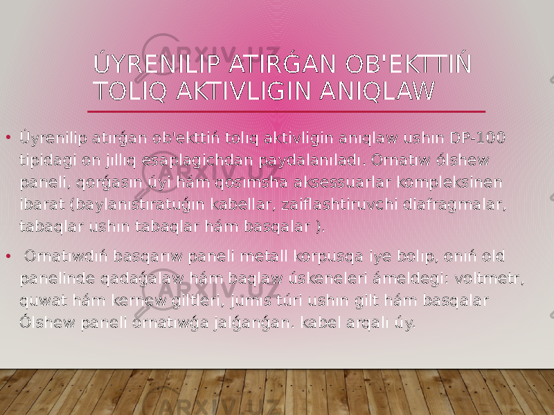 ÚYRENILIP ATIRǴAN OB&#39;EKTTIŃ TOLIQ AKTIVLIGIN ANIQLAW • Úyrenilip atırǵan ob&#39;ekttiń tolıq aktivligin anıqlaw ushın DP-100 tipidagi on jıllıq esaplagichdan paydalanıladı. Ornatıw ólshew paneli, qorǵasın úyi hám qosımsha aksessuarlar kompleksinen ibarat (baylanıstıratuǵın kabellar, zaiflashtiruvchi diafragmalar, tabaqlar ushın tabaqlar hám basqalar ). • Ornatıwdıń basqarıw paneli metall korpusqa iye bolıp, onıń old panelinde qadaǵalaw hám baqlaw úskeneleri ámeldegi: voltmetr, quwat hám kernew giltleri, jumıs túri ushın gilt hám basqalar Ólshew paneli ornatıwǵa jalǵanǵan. kabel arqalı úy. 