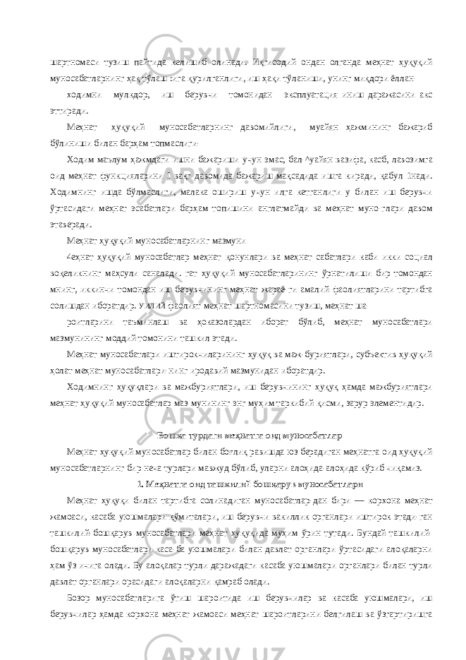 шартномаси тузиш пайтида келишиб олинади. Иқгисодий ондан олганда меҳнат ҳуқуқий муносабатларнинг ҳақ тўлаш :ига қурилганлиги, иш ҳақи тўланиши, унинг миқдори ёллан- ходимни мулкдор, иш берувчи томонидан эксплуатация иниш даражасини акс эттиради. Меҳнат ҳуқуқий муносабатларнинг давомийлиги, муайян ҳажмининг бажариб бўлиниши билан барҳам топмаслиги- Ходим маълум ҳажмдаги ишни бажариши учун эмас, бал-^уайян вазифа, касб, лавозимга оид меҳнат функцияларини I вақг давомида бажариш мақсадида ишга киради, қабул 1нади. Ходимнинг ишда бўлмаслиги, малака ошириш учун илга кетганлиги у билан иш берувчи ўртасидаги меҳнат эсабатлари барҳам топишини англатмайди ва меҳнат муно-глари давом этаверади. Меҳнат ҳуқуқий муносабатларнинг мазмуни 4еҳнат ҳуқуқий муносабатлар меҳнат қонунлари ва меҳнат сабатлари каби икки социал воқеликнинг маҳсули саналади. гат ҳуқуқий муносабатларининг ўрнатилиши бир томондан мнинг, иккинчи томондан иш берувчининг меҳнат жараё-ги амалий фаолиятларини тартибга солишдан иборатдир. УИЛИЙ фаолият меҳнат шартномасини тузиш, меҳнат ша- роитларини таъминлаш ва ҳоказолардан иборат бўлиб, меҳнат муносабатлари мазмунининг моддий томонини ташкил этади. Меҳнат муносабатлари иштирокчиларининг ҳуқуқ ва маж-буриятлари, субъектив ҳуқуқий ҳолат меҳнат муносабатлари-нинг иродавий мазмунидан иборатдир. Ходимнинг ҳуқуқлари ва мажбуриятлари, иш берувчининг ҳуқуқ ҳамда мажбуриятлари меҳнат ҳуқуқий муносабатлар маз-мунининг энг муҳим таркибий қисми, зарур элементидир. Бошқа турдаги меҳнатга оид муносабатлар Меҳнат ҳуқуқий муносабатлар билан боғлиқ равишда юз берадиган меҳнатга оид ҳуқуқий муносабатларнинг бир неча турлари мавжуд бўлиб, уларни алоҳида-алоҳида кўриб чиқамиз. 1. Меҳнатга оид ташкилий бошқарув муносабатлари Меҳнат ҳуқуқи билан тартибга солинадиган муносабатлар-дан бири — корхона меҳнат жамоаси, касаба уюшмалари қўмиталари, иш берувчи вакиллик органлари иштирок этади-ган ташкилий-бошқарув муносабатлари меҳнат ҳуқуқида муҳим ўрин тутади. Бундай ташкилий- бошқарув муносабатлари каса-ба уюшмалари билан давлат органлари ўртасидаги алоқаларни ҳам ўз ичига олади. Бу алоқалар турли даражадаги касаба уюшмалари органлари билан турли давлат органлари орасидаги алоқаларни қамраб олади. Бозор муносабатларига ўтиш шароитида иш берувчилар ва касаба уюшмалари, иш берувчилар ҳамда корхона меҳнат жамоаси меҳнат шароитларини белгилаш ва ўзгартиришга 