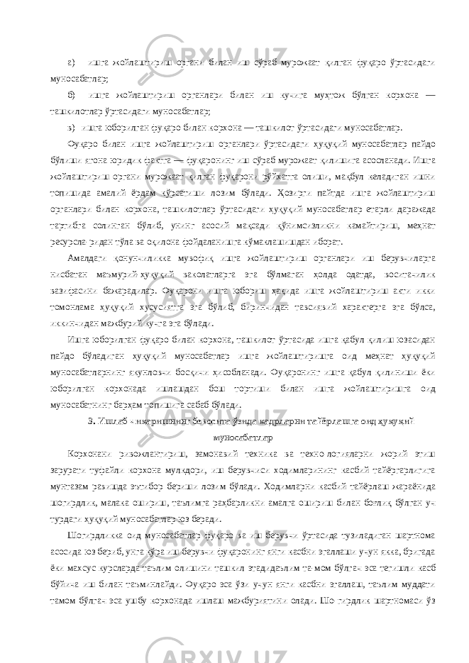 а) ишга жойлаштириш органи билан иш сўраб мурожаат қилган фуқаро ўртасидаги муносабатлар; б) ишга жойлаштириш органлари билан иш кучига муҳтож бўлган корхона — ташкилотлар ўртасидаги муносабатлар; в) ишга юборилган фуқаро билан корхона — ташкилот ўртасидаги муносабатлар. Фуқаро билан ишга жойлаштириш органлари ўртасидаги ҳуқуқий муносабатлар пайдо бўлиши ягона юридик фактга — фуқаронинг иш сўраб мурожаат қилишига асосланади. Ишга жойлаштириш органи мурожаат қилган фуқарони рўйхатга олиши, мақбул келадиган ишни топишида амалий ёрдам кўрсатиши лозим бўлади. Ҳозирги пайтда ишга жойлаштириш органлари билан корхона, ташкилотлар ўртасидаги ҳуқуқий муносабатлар етарли даражада тартибга солинган бўлиб, унинг асосий мақсади қўнимсизликни камайтириш, меҳнат ресурсла-ридан тўла ва оқилона фойдаланишга кўмаклашишдан иборат. Амалдаги қонунчиликка мувофиқ ишга жойлаштириш органлари иш берувчиларга нисбатан маъмурий-ҳуқуқий ваколатларга эга бўлмаган ҳолда одатда, воситачилик вазифасини бажарадилар. Фуқарони ишга юбориш ҳақида ишга жойлаштириш акти икки томонлама ҳуқуқий хусусиятга эга бўлиб, биринчидан тавсиявий характерга эга бўлса, иккинчидан мажбурий кучга эга бўлади. Ишга юборилган фуқаро билан корхона, ташкилот ўртасида ишга қабул қилиш юзасидан пайдо бўладиган ҳуқуқий муносабатлар ишга жойлаштиришга оид меҳнат ҳуқуқий муносабатларнинг якунловчи босқичи ҳисобланади. Фуқаронинг ишга қабул қилиниши ёки юборилган корхонада ишлашдан бош тортиши билан ишга жойлаштиришга оид муносабатнинг барҳам топишига сабаб бўлади. 3. Ишлаб чиқаришнинг бевосита ўзида кадрларни тайёрлашга оид ҳуқуқий муносабатлар Корхонани ривожлантириш, замонавий техника ва техно-логияларни жорий этиш зарурати туфайли корхона мулкдори, иш берувчиси ходимларининг касбий тайёргарлигига мунтазам равишда эътибор бериши лозим бўлади. Ходимларни касбий тайёрлаш жараёнида шогирдлик, малака ошириш, таълимга раҳбарликни амалга ошириш билан боғлиқ бўлган уч турдаги ҳуқуқий муносабатлар юз беради. Шогирдликка оид муносабатлар фуқаро ва иш берувчи ўртасида тузиладиган шартнома асосида юз бериб, унга кўра иш берувчи фуқаронинг янги касбни эгаллаши учун якка, бригада ёки махсус курсларда таълим олишини ташкил этадидаълим та-мом бўлгач эса тегишли касб бўйича иш билан таъминлайди. Фуқаро эса ўзи учун янги касбни эгаллаш, таълим муддати тамом бўлгач эса ушбу корхонада ишлаш мажбуриятини олади. Шо-гирдлик шартномаси ўз 