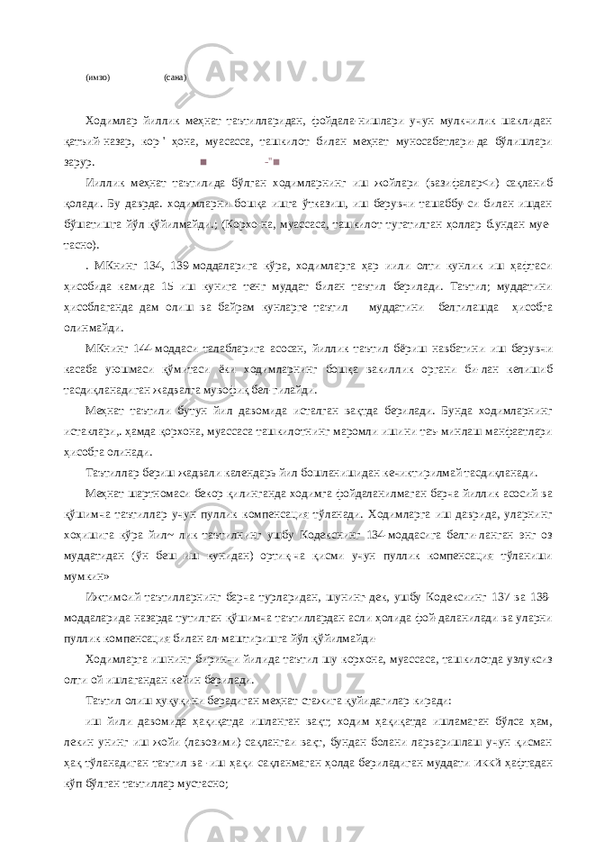 (имзо) (сана) Ходимлар йиллик меҳнат таътилларидан, фойдала-нишлари учун мулкчилик шаклидан қатъий-назар, кор-&#39; ҳона, муасасса, ташкилот билан меҳнат муносабатлари-да бўлишлари зарур. ■ -&#39;&#39;■ Ииллик меҳнат таътилида бўлган ходимларнинг иш жойлари (вазифалар<и) сақланиб қолади. Бу даврда. ходимларни бошқа ишга ўтказиш, иш берувчи ташаббу-си билан ишдан бўшатишга йўл қўйилмайди.; (Корхо-на, муассаса, ташкилот тугатилган ҳоллар б.ундан муе- тасно). . МКнинг 134, 139-моддаларига кўра, ходимларга ҳар иили олти кунлик иш ҳафтаси ҳисобида камида 15 иш кунига тенг муддат билан таътил берилади. Таътил; муддатини ҳисоблаганда дам олиш ва байрам кунларге таътил муддатини белгилашда ҳисобга олинмайди. МКнинг 144-моддаси талабларига асосан, йиллик таътил бёриш навбатини иш берувчи касаба уюшмаси қўмитаси ёки ходимларнинг бошқа вакиллик органи би-лан келишиб тасдиқланадиган жадвалга мувофиқ бел-гилайди. Меҳнат таътили бутун йил давомида исталган вақтда берилади. Бунда ходимларнинг истаклари,. ҳамда қорхона, муассаса ташкилотнинг маромли ишини таъ-минлаш манфаатлари ҳисобга олинади. Таътиллар бериш жадвали календарь йил бошланишидан кечиктирилмай тасдиқланади. Меҳнат шартномаси бекор қилинганда ходимга фойдаланилмаган барча йиллик асосий ва қўшимча таътиллар учун пуллик компенсация тўланади. Ходимларга иш даврида, уларнинг хоҳишига кўра йил~ лик таътилнинг ушбу Кодекснинг 134-моддасига белги-ланган энг оз муддатидан (ўн беш иш кунидан) ортиқ-ча қисми учун пуллик компенсация тўланиши мумкин» Ижтимоий таътилларнинг барча турларидан, шунинг-дек, ушбу Кодексиинг 137 ва 138- моддаларида назарда тутилган қўшимча таътиллардан асли ҳолида фой-даланилади ва уларни пуллик компенсация билан ал-маштиришга йўл қўйилмайди- Ходимларга ишнинг биринчи йилида таътил шу корхона, муассаса, ташкилотда узлуксиз олти ой ишлагандан кейин берилади. Таътил олиш ҳуқуқини берадиган меҳнат стажига қуйидагилар киради: иш йили давомида ҳақиқатда ишланган вақт; ходим ҳақиқатда ишламаган бўлса ҳам, лекин унинг иш жойи (лавозими) сақлангаи вақт, бундан болани ларваришлаш учун қисман ҳақ тўланадиган таътил ва -иш ҳақи сақланмаган ҳолда бериладиган муддати ИККЙ ҳафтадан кўп бўлган таътиллар мустасно; 