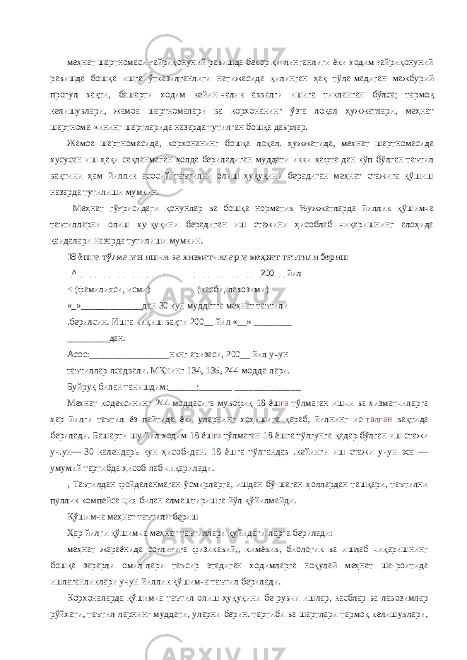 меҳнат шартномаси ғайриқонуний равишда бекор қи-линганлиги ёки ходим ғайриқонуний равишда бошқа ишга ўтказилганлиги натижасида қилинган ҳақ тўла-мадиган мажбурий прогул вақти, башарти ходим кейин-чалик аввалги ишига тикланган бўлса; тармоқ келишувлари, жамоа шартномалари ва корхонанинг ўзга лоқал ҳужжатлари, меҳнат шартнома-«ининг шартларида назарда тутилган бошқа даврлар. Жамоа шартномасида, корхонанинг бошқа лоқал. ҳужжатида, меҳнат шартномасида хусусан иш ҳақи сақланмаган ҳолда бериладиган муддати икки ҳафта-дан кўп бўлган таътил вақтини ҳам йиллик асосий таътилни олиш ҳуқуқини берадиган меҳнат стажига қўшиш назарда тутилиши мумкин. Меҳнат гўғрисидаги қонунлар ва бошқа норматив %ужжатларда йиллик қўшимча таътилларни олиш ҳу-қуқини берадиган иш стажини ҳисоблаб чиқаришнинг алоҳида қаидалари назарда тутилиши мумкин. 18 ёшга тўлмаган ишчи ва хизматчиларга меҳнат таътили бериш _^________________ — _______________200__ йил < (фамилияси, исми) (касби, лавозими) «_»_____________дан 30 кун муддатга меҳнат таътили .берилсин. Ишга чиқиш вақти 200__ йил «__» ________ _________дан. Асос:_________________нкнг аризаси, 200__ йил учун таътиллар лсадвали. МҚнинг 134, 135, 244-модда-лари. Буйруқ билан танишдим:______;_______ ______________ Меҳнат кодексининг 244-моддасига мувофиқ 18 ёш га тўлмаган ишчи ва хизматчиларга ҳар йилги таътил ёз пайтида ёки уларнинг хоҳишига қараб, йилнинг ис- талган вақтида берилади. Башарти шу йил ходим 18 ёш га тўлмаган 18 ёшга тўлгунга қадар бўлган иш стажи уч.ун—-30 календарь кун ҳисобидан. 18 ёшга тўлгандав .кейинги иш стажи учун эса — умумий тартибда ҳисоб-лаб чиқарилади. , Таътилдан фойдаланмаган ўсмирларга, ишдан бў-шаган ҳоллардан ташқари, таътилни пуллик компейса-ция билан алмаштиришга йўл қўйилмайди. Қўшимча меҳнат таътили бериш Ҳар йилги қўшимча меҳнат таътиллари қуйидаги-ларга берилади: меҳнат жараёнида соғлиғига физикавий,, кимёвив, биологик ва ишлаб чиқаришнинг бошқа зарарли омил-лари таъсир этадиган ходимларга ноқулай меҳнат ша-роитида ишлаганликлари учун йиллик қўшимча таътил берилади. Корхоналарда қўшимча таътил олиш ҳуқуқини бе-рувчи ишлар, касблар ва лавозимлар рўйхати, таътил-ларнинг муддати, уларни берин. тартиби ва шартлари тармоқ келишувлари, 