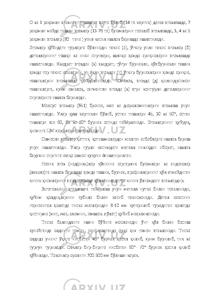 О ва 1 рақамли эговнинг тишлари катта бўлиб (14 та кертик) дағал эговлашда, 2 рақамли майда тишли эговлар (13-26 та) буюмларни тозалаб эговлашда, 3, 4 ва 5 рақамли эговлар (80 тача ) узил-кесил ишлов беришда ишлатилади. Эговлар қўйидаги турларга бўлинади: текис (а), ўткир учли текис эговлар (б) деталларнинг ташқи ва ички сиртлари, шли ца ҳамда ариқчаларни эговлашда ишлатилади. Квадрат эговдан (в) квадрат, тўғри бурчакли, кўпбурчакли тешик ҳамда тор текис юзаларни, уч ёқли эговдан (г) ўткир бурчакларни ҳамда ариқча, тешикларни эговлашда фойдаланилади. Юмалоқ, эговда (д) цилиндрсимон тешикларга, ярим юмалоқ, сегментли эговда (в) эгри контурли деталларнинг сиртларига ишлов берилади. Махсус эговлар (№1) бронза, жез ва дюралюминларни эговлаш учун ишлатилади. Улар қуш кертикли бўлиб, устки тишлари 45, 30 ва 50°, остки тишлари эса 60, 85 ва 60° бурчак остида тайёрланади. Эговларнинг қуйруқ, қисмига ЦМ харфлари тамгаланади. Олмосли эговлар қаттиқ қотишмалардан ясалган асбобларга ишлов бериш учун ишлатилади. Улар турли кесимдаги металл чивиқдан иборат, ишлов берувчи сиртига юпқа олмос кукуни ёпиштирилган. Нозик эгов (надфиль)лар кўпинча заргарлик буюмлари ва андозалар (лекало)га ишлов беришда ҳамда тешик, бурчак, профилларнинг қўл етмайдиган кичик қисмларини пардозлашда қўлланиладиган кичик ўлчамдаги эговлардир. Заготовкани эговлашга тайёрлаш учун металл чутка билан тозаланади, қуйим қолдиқларини зубило билан кесиб текисланади. Детал юзасини горизонтал ҳолатда тиска жағларидан 8-10 мм кутарилиб турадиган ҳолатда қистирма (мис, жез, алюмин, юмшок. пўлат) қуйиб маҳкамланади. Тиска баландлиги ишчи бўйига мосланади: ўнг қўл билан босиш кучайганда олдинги томон, заифлашганда орқа қия томон эговланади. Тиска олдида унинг ўқига нисбатан 45° бурчак ҳосил қилиб, ярим бурилиб, тик ва турғун турилади. Оёклар бир-бирига нисбатан 60°- 70° бурчак ҳосил қилиб қўйилади. Товонлар оралиги 200-300 мм бўлиши керак. 