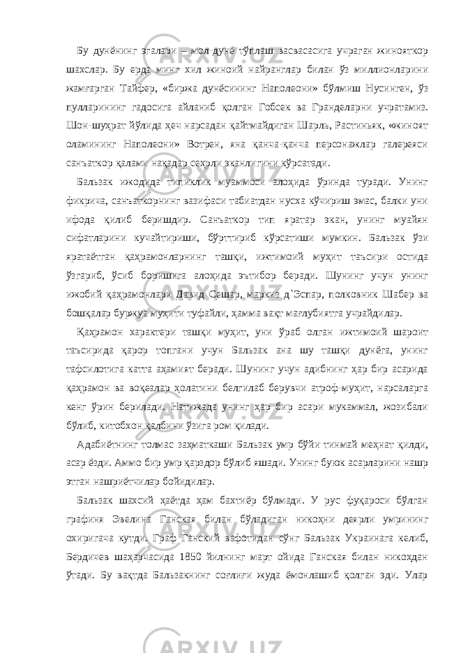 Бу дунёнинг эгалари – мол-дунё тўплаш васвасасига учраган жинояткор шахслар. Бу ерда минг хил жиноий найранглар билан ўз миллионларини жамғарган Тайфер, «биржа дунёсининг Наполеони» бўлмиш Нусинген, ўз пулларининг гадосига айланиб қолган Гобсек ва Гранделарни учратамиз. Шон-шуҳрат йўлида ҳеч нарсадан қайтмайдиган Шарль, Растиньяк, «жиноят оламининг Наполеони» Вотрен, яна қанча-қанча персонажлар галереяси санъаткор қалами нақадар сеҳрли эканлигини кўрсатади. Бальзак ижодида типиклик муаммоси алоҳида ўринда туради. Унинг фикрича, санъаткорнинг вазифаси табиатдан нусха кўчириш эмас, балки уни ифода қилиб беришдир. Санъаткор тип яратар экан, унинг муайян сифатларини кучайтириши, бўрттириб кўрсатиши мумкин. Бальзак ўзи яратаётган қаҳрамонларнинг ташқи, ижтимоий муҳит таъсири остида ўзгариб, ўсиб боришига алоҳида эътибор беради. Шунинг учун унинг ижобий қаҳрамонлари Давид Сешар, маркиз д ` Эспар, полковник Шабер ва бошқалар буржуа муҳити туфайли, ҳамма вақт мағлубиятга учрайдилар. Қаҳрамон характери ташқи муҳит, уни ўраб олган ижтимоий шароит таъсирида қарор топгани учун Бальзак ана шу ташқи дунёга, унинг тафсилотига катта аҳамият беради. Шунинг учун адибнинг ҳар бир асарида қаҳрамон ва воқеалар ҳолатини белгилаб берувчи атроф-муҳит, нарсаларга кенг ўрин берилади. Натижада унинг ҳар бир асари мукаммал, жозибали бўлиб, китобхон қалбини ўзига ром қилади. Адабиётнинг толмас заҳматкаши Бальзак умр бўйи тинмай меҳнат қилди, асар ёзди. Аммо бир умр қарздор бўлиб яшади. Унинг буюк асарларини нашр этган нашриётчилар бойидилар. Бальзак шахсий ҳаётда ҳам бахтиёр бўлмади. У рус фуқароси бўлган графиня Э в е ли на Ганская билан бўладиган никоҳни деярли умрининг охиригача кутди. Граф Ганский вафотидан сўнг Бальзак Украинага келиб, Бердичев шаҳарчасида 1850 йилнинг март ойида Ганская билан никоҳдан ўтади. Бу вақтда Бальзакнинг соғлиғи жуда ёмонлашиб қолган эди. Улар 