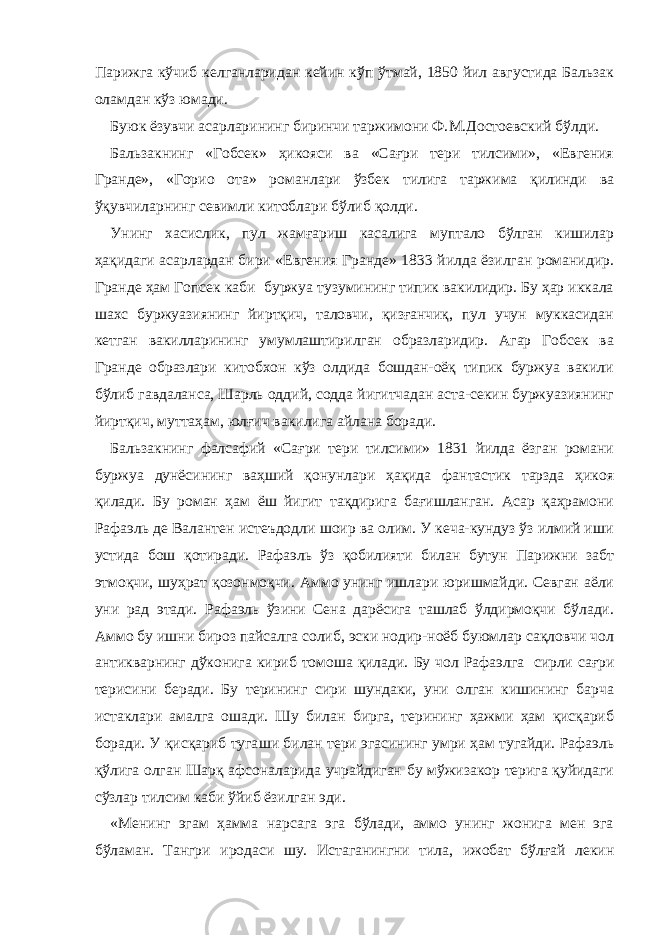 Парижга кўчиб келганларидан кейин кўп ўтмай, 1850 йил августида Бальзак оламдан кўз юмади. Буюк ёзувчи асарларининг биринчи таржимони Ф. М.Достоевский бўлди. Бальзакнинг «Гобсек» ҳикояси ва «Сағри тери тилсими», «Евгения Гранде», «Горио ота» романлари ўзбек тилига таржима қилинди ва ўқувчиларнинг севимли китоблари бўлиб қолди. Унинг хасислик, пул жамғариш касалига муптало бўлган кишилар ҳақидаги асарлардан бири «Евгения Гранде» 1833 йилда ёзилган романидир. Гранде ҳам Гопсек каби буржуа тузумининг типик вакилидир. Бу ҳар иккала шахс буржуазиянинг йиртқич, таловчи, қизғанчиқ, пул учун муккасидан кетган вакилларининг умумлаштирилган образларидир. Агар Гобсек ва Гранде образлари китобхон кўз олдида бошдан-оёқ типик буржуа вакили бўлиб гавдаланса, Шарль оддий, содда йигитчадан аста-секин буржуазиянинг йиртқич, муттаҳам, юлғич вакилига айлана боради. Бальзакнинг фалсафий «Сағри тери тилсими» 1831 йилда ёзган романи буржуа дунёсининг ваҳший қонунлари ҳақида фантастик тарзда ҳикоя қилади. Бу роман ҳам ёш йигит тақдирига бағишланган. Асар қаҳрамони Рафаэль де Валантен истеъдодли шоир ва олим. У кеча-кундуз ўз илмий иши устида бош қотиради. Рафаэль ўз қобилияти билан бутун Парижни забт этмоқчи, шуҳрат қозонмоқчи. Аммо унинг ишлари юришмайди. Севган аёли уни рад этади. Рафаэль ўзини Сена дарёсига ташлаб ўлдирмоқчи бўлади. Аммо бу ишни бироз пайсалга солиб, эски нодир-ноёб буюмлар сақловчи чол антикварнинг дўконига кириб томоша қилади. Бу чол Рафаэлга сирли сағ р и терисини беради. Бу терининг сири шундаки, уни олган кишининг барча истаклари амалга ошади. Шу билан бирга, терининг ҳажми ҳам қисқариб боради. У қисқариб туга ш и билан тери эгасининг умри ҳам тугайди. Рафаэл ь қўлига олган Шарқ афсоналарида учрайдиган бу мўжизакор терига қуйидаги сўзлар тилсим каби ўйиб ёзилган эди. «Менинг эгам ҳамма нарсага эга бўлади, аммо унинг жонига мен эга бўламан. Тангри иродаси шу. Истаганингни тила, ижобат бўлғай лекин 