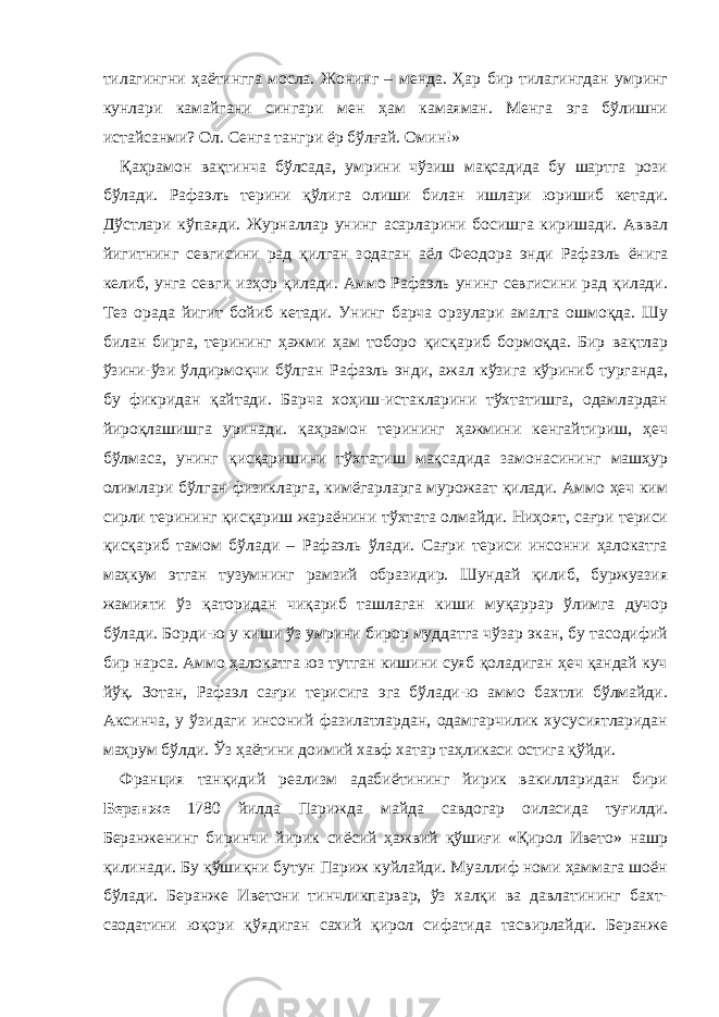 тилагингни ҳаётингга мосла. Жонинг – менда. Ҳар бир тилагингдан умринг кунлари камайгани сингари мен ҳам камаяман. Менга эга бўлишни истайсанми? Ол. Сенга тангри ёр бўлғай. Омин!» Қаҳрамон в а қтинча бўлсада, умрини чўзиш мақсадида бу шартга рози бўлади. Раф а элъ терини қўлига олиши билан ишлари юришиб кетади. Дўстлари кўпаяди. Журналлар унинг асарларини босишга киришади. Аввал йигитнинг севгисини рад қилган зодаган аёл Феодора энди Раф а эль ёнига келиб, унга севги изҳор қилади. Аммо Рафаэль унинг севгисини рад қилади. Тез орада йигит бойиб кетади. Унинг барча орзулари амалга ошмоқда. Шу билан бирга, терининг ҳажми ҳам тоборо қисқариб бормоқда. Бир вақтлар ўзини-ўзи ўлдирмоқчи бўлган Рафаэль энди, ажал кўзига кўриниб турганда, бу фикридан қайтади. Барча хоҳиш-истакларини тўхтатишга, одамлардан йироқлашишга уринади. қаҳрамон терининг ҳажмини кенгайтириш, ҳеч бўлмаса, унинг қисқаришини тўхтатиш мақсадида замонасининг машҳур олимлари бўлган физикларга, кимёгарларга мурожаат қилади. Аммо ҳеч ким сирли терининг қисқариш жараёнин и тўхтата олмайди. Ниҳоят, сағри териси қисқариб тамом бўлади – Рафаэль ўлади. Сағри териси инсонни ҳалокатга маҳкум этган тузумнинг рамзий образидир. Шундай қилиб, буржуазия жамияти ўз қаторидан чиқариб ташлаган киши муқаррар ўлимга дучор бўлади. Борди-ю у киши ўз умрини бирор муддатга чўзар экан, бу тасодифий бир нарса. Аммо ҳалокатга юз тутган кишини суяб қоладиган ҳеч қандай куч йўқ. Зотан, Рафаэл сағри терисига эга бўлади-ю аммо бахтли бўлмайди. Аксинча, у ўзидаги инсоний фазилатлардан, одамгарчилик хусусиятларидан маҳрум бўлди. Ўз ҳаётини доимий хавф хатар таҳликаси остига қўйди. Франция танқидий реализм адабиётининг йирик вакилларидан бири Беранже 1780 йилда Парижда майда савдогар оиласида туғилди. Беранженинг биринчи йирик сиёсий ҳажвий қўшиғи «Қирол Ивето» нашр қилинади. Бу қўшиқни бутун Париж куйлайди. Муаллиф номи ҳаммага шоён бўлади. Беранже Иветони тинчликпарвар, ўз халқи ва давлатининг бахт- саодатини юқори қўядиган сахий қирол сифатида тасвирлайди. Беранже 