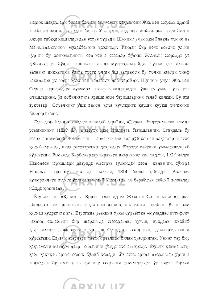 Париж шаҳарлари билан боғланган. Роман қаҳрамони Жюльен Сорель оддий камбағал оиладан чиққан йигит. У чаққон, аққилли ишбилармонлиги билан юқори табақа кишиларидан устун туради. Шунинг учун ҳам Реналь хоним ва Матильдаларнинг муҳаббатини қозонади. Ўзидан бир неча поғона устин турган бу хонимларнинг севгисига сазавор бўлиш Жюльен Сорелда ўз қобилиятига бўлган ишончни янада мустаҳкамлайди. Чунки ҳар иккала аёлнинг диққатини ўзига торта олган ёш қаҳрамон бу ҳолни юқори синф вакиллари устидан қозонган ғалабаси деб қарайди. Шунинг учун Жюльен Сорель атрофидаги ҳукумрон синф вакилларидан, ўша тузумдан уни тан олишларини, ўз қобилиятига яраша жой беришларини талаб қилади. Бу эса эрксевар Сорелнинг ўша замон қора кучларига қарши кураш очганини билдирар эди. Стендаль Италия ҳаётига қизиқиб қарайди, «Парма ибодатхонаси» номли романининг (1830 й.) мавзуси ҳам Италияга бағишланган. Стендаль бу асарига шимолий Италиянинг Парма князлигида рўй берган воқеаларни асос қилиб олса-да, унда реставрация давридаги Европа ҳаётини умумлаштириб кўрсатади. Романда Карбонарлар ҳаракати даврининг акс-садоси, 1795 йилги Наполеон юришлари даврида Австрия зулмидан озод қилинган, сўнгра Напалеон француз тахтидан кетгач, 1814 йилда қайт адан Австрия ҳукмронлиги остига ўтган шимолий Италияда юз бераётган сиёсий воқеалар ифода қилинади. Ёзувчининг «Қизил ва Қора» романидаги Жюльен Сорен каби «Парма ибодатхонаси» романининг қаҳрамонлари ҳам китобхон қалбини ўзига ром қилиш қудратига эга. Европада реакция ҳукм сураётган «муқаддас иттифоқ» тахдид солаётган бир шароитда жасоратли, кучли, иродали ажойиб қаҳрамонлар галлериясини яратиш Стендаль ижодининг демократизмини кўрсатади. Ёзувчи асарлари ҳаётий реализм билан суғорилган. Унинг ҳар бир қаҳрамони маълум давр ғояларини ўзида акс эттиради. Ёзувчи ҳамма вақт ҳаёт ҳақиқатларига содиқ бўлиб қолади. Ўз асарларида дворянлар ўрнига келаётган буржуазия синфининг жирканч томонларига ўт очган ёзувчи 