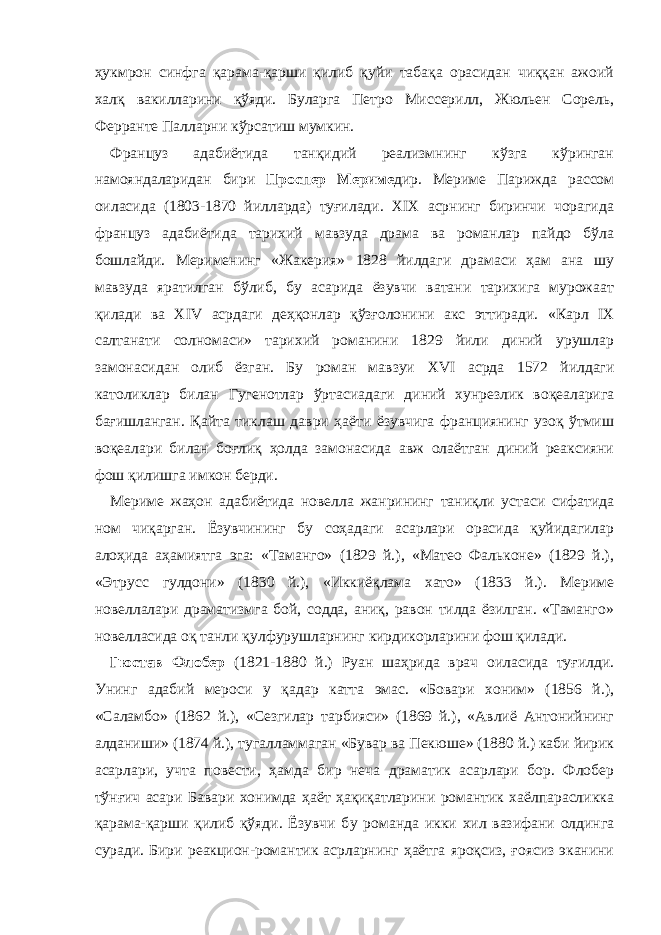 ҳукмрон синфга қарама-қарши қилиб қуйи табақа орасидан чиққан ажоий халқ вакилларини қўяди. Буларга Петро Миссерилл, Жюльен Сорель, Ферранте Палларни кўрсатиш мумкин. Француз адабиётида танқидий реализмнинг кўзга кўринган намояндаларидан бири Проспер Мериме дир. Мериме Парижда рассом оиласида (1803-1870 йилларда) туғилади. XIX асрнинг биринчи чорагида француз адабиётида тарихий мавзуда драма ва романлар пайдо бўла бошлайди. Мерименинг «Жакерия» 1828 йилдаги драмаси ҳам ана шу мавзуда яратилган бўлиб, бу асарида ёзувчи ватани тарихига мурожаат қилади ва XIV асрдаги деҳқонлар қўзғолонини акс эттиради. «Карл IX салтанати солномаси» тарихий романини 1829 йили диний урушлар замонасидан олиб ёзган. Бу роман мавзуи XVI асрда 1572 йилдаги католиклар билан Гугенотлар ўртасиадаги диний хунрезлик воқеаларига бағишланган. Қайта тиклаш даври ҳаёти ёзувчига франциянинг узоқ ўтмиш воқеалари билан боғлиқ ҳолда замонасида авж олаётган диний реаксияни фош қилишга имкон берди. Мериме жаҳон адабиётида новелл а жанрининг таниқли устаси сифатида ном чиқарган. Ёзувчининг бу соҳадаги асарлари орасида қуйидагилар алоҳида аҳамиятга эга: «Таманго» (1829 й.), «Матео Фальконе» (1829 й.), «Этрусс гулдони» (1830 й.), «Иккиёқлама хато» (1833 й.). Мериме новеллалари драматизмга бой, содда, аниқ, равон тилда ёзилган. «Таманго» новелласида оқ танли қулфурушларнинг кирдикорларини фош қилади. Гюстав Флобер (1821-1880 й.) Руан шаҳрида врач оиласида туғилди. Унинг адабий мероси у қадар катта эмас. «Бовари хоним» (1856 й.), «Саламбо» (1862 й.), «Сезгилар тарбияси» (1869 й.), «Авлиё Антонийнинг алданиши» (1874 й.), тугалламмаган «Бувар ва Пекюше» (1880 й.) каби йирик асарлари, учта повести, ҳамда бир неча драматик асарлари бор. Флобер тўнғич асари Бавари хонимда ҳаёт ҳақиқатларини романтик хаёлпарасликка қарама-қарши қилиб қўяди. Ёзувчи б у романда икки хил вазифани олдинга суради. Бири реакцион-романтик асрларнинг ҳаётга яроқсиз, ғоясиз эканини 