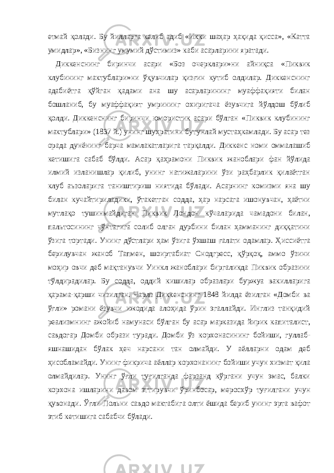 етмай қолади. Бу йилларга келиб адиб «Икки шаҳар ҳақида қисса», «Катта умидлар», «Бизнинг умумий дўстимиз» каби асарларини яратади. Диккенснинг биринчи асари «Боз очерклари»ни айниқса «Пиквик клубининг мактублари»ни ўқувчилар қизғин кутиб олдилар. Диккенснинг адабиётга қўйган қадами ана шу асарларининг муаффақияти билан бошланиб, бу муаффақият умрининг охиригача ёзувчига йўлдош бўлиб қолди. Диккенснинг биринчи юмористик асари бўлган «Пиквик клубининг мактублари» (1837 й.) унинг шуҳратини бутунлай мустаҳкамлади. Бу асар тез орада дунёнинг барча мамлакатларига тарқалди. Диккенс номи оммалашиб кетишига сабаб бўлди. Асар қаҳрамони Пиквик жаноблари фан йўлида илмий изланишлар қилиб, унинг натижаларини ўзи раҳбарлик қилаётган клуб аъзоларига таништириш ниятида бўлади. Асарнинг комизми яна шу билан кучайтириладики, ўтакетган содда, ҳар нарсага ишонувчан, ҳаётни мутлақо тушинмайдиган Пиквик Лондон кўчаларида чамадони билан, пальтосининг чўнтагига солиб олган дурбини билан ҳамманинг диққатини ўзига тортади. Унинг дўстлари ҳам ўзига ўхшаш ғалати одамлар. Ҳиссиётга берилувчан жаноб Тапмен, шоиртабиат Снодгресс, қўрқоқ, аммо ўзини моҳир овчи деб мақтанувчи Уинкл жаноблари биргаликда Пиквик образини тўлдирадилар. Бу содда, оддий кишилар образлари буржуа вакилларига қарама-қарши чизилган. Чарлз Диккенснинг 1848 йилда ёзилган «Домби ва ўғл и » романи ёзувчи ижодида алоҳида ўрин эгаллайди. Инглиз танқидий реализмнинг ажойиб намунаси б ўлган бу асар марказида йирик капиталист, савдогар Домби образи туради. Домби ўз к о рхонасининг бойиши, гуллаб- яшнашидан бўлак ҳеч нарсани тан олмайди. У аёлларни одам деб ҳисобламайди. Унинг фикрича аёллар к о рхонанинг бойиши учун хизмат қила олмайдилар. Унинг ўғли туғилганда фарзанд кўргани учун эмас, балки к о рхона ишларини давом эттирувчи ў ринбосар, мер о схўр туғилгани учун қувонади. Ўғли Польни савдо мактабига олти ёшида бериб унинг эрта вафот этиб кетишига сабабчи бўлади. 