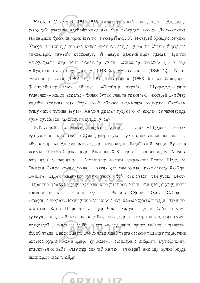 Уильям Теккерей 1811-1863 йилларда яшаб ижод этган. Англияда танқидий реализм адабиётининг яна бир забардас вакили Диккенснинг замондоши буюк сатирик ёзувчи Теккерейдир. У. Теккерей Ҳиндистоннинг Калкутта шаҳрида инглиз хизматчиси оиласида туғилган. Унинг бирқанча ҳикоялари, ҳажвий қиссалари, ўз даври ҳ аж в и ётидан ҳамда тарихий мавзулардан бир неча романлар ёзган. «Сноблар китоби» (1847 й.), «Шуҳратпарас т лик ғулғуласи» (1848 й.), «Ньюкомлар» (1855 й.), «Генри Эсмонд тарихи» (1852 й.), «Виргиниялилар» (1859 й.) ва бошқалар. Теккерейнинг номи айниқса «Сноблар китоби, «Шуҳратпарас т лик ғулғуласи» номли асарлари билан бутун оламга танилган. Теккерей Сноблар китоби асарида илк бора сноб сўзини исте м олга киритди. Снобизм тушунчаси остида ёзувчи Англия давлат тузумининг юқори қатламларида ҳукм сураётган иллатларни кўзда тутади. У.Теккерейга оламшумул шуҳрат келтирган асари «Шуҳратпарастлик ғулғуласи» номли романи бўлиб, унда ёзувчи буюк ҳажвиянавис даражасига кўтарилади ва Англия реалистлари қаторидан абадий жой олади. Бу асар ижтимоий-си ё сий романдир. Романда XIX асрнинг бошларидаги Англия воқеалари тасвирланган. Романнинг асосий қаҳрамони Бекки Шарп ва Эмилия Сэдли исмли қизлар. Иккала қиз ҳам қизлар пансионида ўқийди. Эмилия Сэдли келажаги учун унинг бой ота-онаси қайғурса, Бекки Шарпнинг келажаги учун ҳеч ким қайғурмайди. Унинг ўзи ҳаётда ўз ўрнини топиши керак. Пансионни тугатгач Эмилия Офицер Жорж Осборнга турмушга чиқади. Лекин унинг эри хиёнаткор қаллоб бўлиб чиқади. Иккинчи қаҳрамон Бек к и Шарп эса офицер Родон Кроулига унинг бойлиги учун турмушга чиқади.Бекки юқори табақа вакиллари орасидан жой эгаллаш учун ҳарқандай разилликка тайёр ҳатто мунофиқлик, эрига хиёнат қилишгача бориб етади. Бекки Шарп, Эмилиялар яшаб турган жамият шуҳратпарас т лик васваса қурган жамиятдир. Бу жамият аъзоларига айёрлик, мунофиқлик, ахлоқсизлик каби иллатлар сингиб кетган. Теккерей ан а шу ҳолни жуда ишонарли тасвирлайди. 