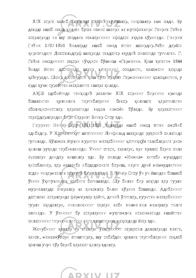 XIX асрга келиб Европада сиёсий курашлар, чиқишлар авж олди. Бу даврда яшаб ижод қилган буюк немис шоири ва мутафаккири Генрих Гейне асарларида на шу озодлик ғояларининг ифодаси яққол кўринади. Генрих Гейне 1797-1856 йилларда яшаб ижод этган шоирдир.Рейн дарёси қирғоғидаги Дюссельдорф шаҳрида савдогар яҳудий оиласида туғилган. Г. Гейне ижодининг юқори чўққиси бўлмиш «Германи я. Қиш эртаги» 1844 йилда ёзган достонида шоир ватаннинг озодлиги, келажаги ҳақида қайғуради. Шоир достондаги қиш сўзи орқали Германиянинг қолоқлигига, у ерда ҳукм сураётган жаҳолатга ишора қилади. АҚШ адабиётида танқидий реализм XIX асрнинг биринчи ярмида бошланган қулчилик тартибларини бекор қилишга қаратилаган аболиционистлар ҳаракатида яққол намоён бўлади. Бу ҳаракатнинг тарафдорларидан бири Гарриэт Бичер-Стоу эди. Гарриэт Бичер-Стоу 1811-1896 йилларда яшаб ижод этган ажойиб адибадир. У Коннектикут штатининг Личфильд шаҳрида руҳоний оиласида туғилади. Бўлажак ёзувчи пуритан мазҳабининг қаттиққўл талабларига риоя қилиш руҳида тарбияланади. Унинг отаси, акалари, эри хуллас барча оила аъзолари диндор кишилар эди. Бу оилада «Инжил» китоби муқаддас ҳисобланар, ҳар якшанба ибодадхонага бориш, нарги дунё мавжудлигини эсдан чиқармаслик зарурий бир ҳол эди. Г . Б ичер-Стоу ўн уч ёшидан бошлаб ўзини ўқитувчилик касбига бағишлади. Шу билан бир вақтда ҳар турли журналларда очерклар ва ҳикоялар билан кўрина бошлади. Адибан ин г дастлаки асарларида фермерлар ҳаёти, диний ўгитлар, пуритан мазҳабининг турли ақидалари, ичкиликнинг зарари каби хилма-хил мавзулар тилга олинади. У ўзининг бу асарларини муҳтожлик исканжасида яшаётган оиласининг тирикчилигини енгиллаштириш мақсадида ёзар эди. Жанубнинг қулдор ер эгалари ўзларининг серҳосил далаларида пахта, каноп, маккажўхори етиштирар, шу сабабдан қуллик тартибларини сақлаб қолиш учун зўр бериб ҳаракат қилар эдилар. 