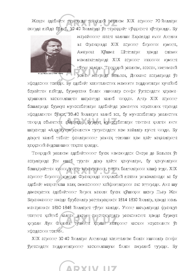 Жаҳон адабиёти тарихида танқидий реализм XIX асрнинг 20-йиллари охирда пайдо бўлиб, 30-40 йилларда ўз тараққиёт чўққисига кўтарилди. Бу жараённинг юзага келиши Европада яъни Англия ва Францияда XIX асрнинг биринчи ярмига, Америка Қўшма Штатлари ҳамда славян мамлакатларида XIX асрнинг иккинчи ярмига тўғри келади. Танқидий реализм, асосан, ижтимоий роман жанрида Бальзак, Диккенс асарларида ўз ифодасини топади. Бу адабиёт капиталистик жамияти зиддиятлари кучайиб бораётган пайтда, буржуазия билан ишчилар синфи ўртасидаги қарама- қаршилик кескинлашган шароитда келиб чиққан. Агар XIX асрнинг бошларида буржуа муносабатлари адабиётда романтик норозилик тарзида ифодаланган бўлса, 30-40 йилларга келиб эса, бу муносабатлар реалистик танқид объектига айланади. Буржуа муносабатлари тантана қилган янги шароитда «Ақл ҳукумронлиги» туғрисидаги хом хаёллар пучга чиқди. Бу даврга келиб табиат фанларининг равнақ топиши ҳам ҳаёт воқеаларига ҳаққоний ёндошишни тақоза қилади. Танқидий реализм адабиётининг буюк намояндаси Оноре де Бальзак ўз асарларида ўзи яшаб турган давр ҳаёти қонунлари, бу қонунларни бошқараётган кучни, унинг характерини, типик белгиларини кашф этди. XIX асрнинг биринчи ярмида Францияда инқилобий поэзия ривожланади ва бу адабиёт меҳнаткаш халқ оммасининг кайфиятларини акс эттиради. Ана шу демократик адабиётнинг йирик вакили буюк қўшиқчи шоир Пьер Жан Беранженинг ижоди бурбонлар реставрацияси 1814-1830 йиллар, ҳамда июль манархияси 1830-1848 йилларга тўғри келади. Унинг шеърларида француз тахтига қайтиб келган дворян-аристократлар реаксиясига ҳамда буржуа қироли Луи Филипп зулмига қарши халқнинг кескин норозилиги ўз ифодасини топган. XIX асрнинг 30-40 йиллари Англияда капитализм билан ишчилар синфи ўртасидаги зиддиятларнинг кескинлашуви билан ажралиб туради. Бу 