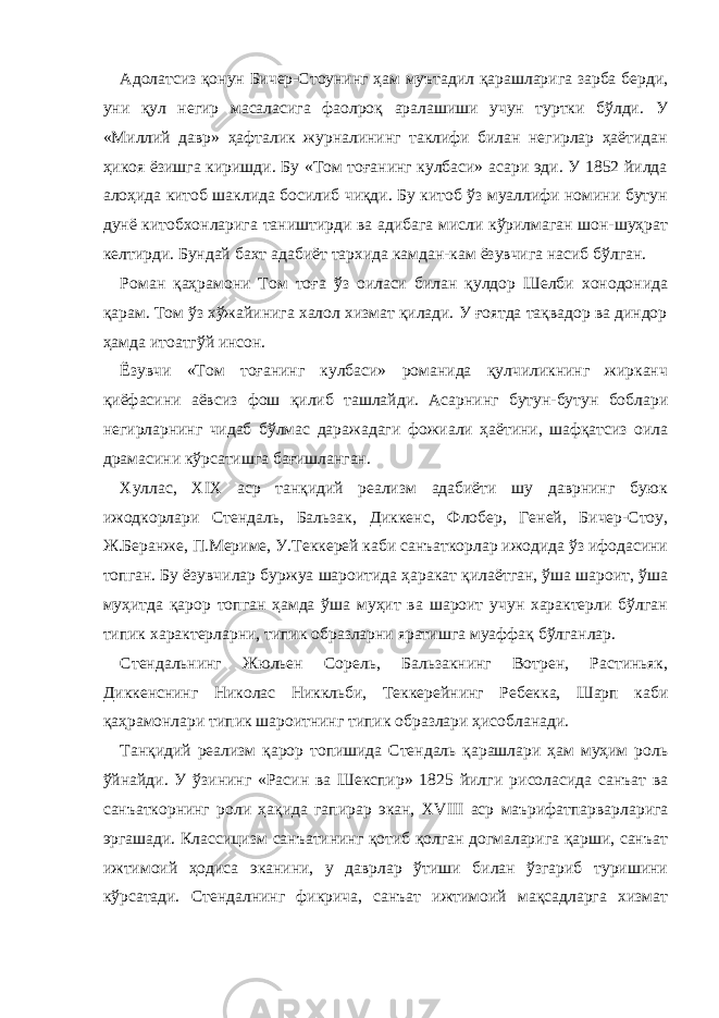 Адолатсиз қонун Бичер-Стоунинг ҳам муътадил қарашларига зарба берди, уни қул негир масаласига фаолроқ аралашиши учун туртки бўлди. У «Миллий давр» ҳафталик журналининг таклифи билан негирлар ҳаётидан ҳикоя ёзишга киришди. Бу «Том тоғанинг кулбаси» асари эди. У 1852 йилда алоҳида китоб шаклида босилиб чиқди. Бу китоб ўз муаллифи номини бутун дунё китобхонларига таништирди ва адибага мисли кўрилмаган шон-шуҳрат келтирди. Бундай бахт адабиёт тархида камдан-кам ёзувчига насиб бўлган. Роман қаҳрамони Том тоға ўз оиласи билан қулдор Шелби хонодонида қарам. Том ўз хўжайинига халол хизмат қилади. У ғоятда тақвадор ва диндор ҳамда итоатгўй инсон. Ёзувчи «Том тоғанинг кулбаси» романида қулчиликнинг жирканч қиёфасини аёвсиз фош қилиб ташлайди. Асарнинг бутун-бутун боблари негирларнинг чидаб бўлмас даражадаги фожиали ҳаётини, шафқатсиз оила драмасини кўрсатишга бағишланган. Хуллас, XIX аср танқидий реализм адабиёти шу даврнинг буюк ижодкорлари Стендаль, Бальзак, Диккенс, Флобер, Геней, Бичер-Стоу, Ж.Беранже, П.Мериме, У.Теккерей каби санъаткорлар ижодида ўз ифодасини топган. Бу ёзувчилар буржуа шароитида ҳаракат қилаётган, ўша шароит, ўша муҳитда қарор топган ҳамда ўша муҳит ва шароит учун характерли бўлган типик характерларни, типик образларни яратишга муаффақ бўлганлар. Стендальнинг Жюльен Сорель, Бальзакнинг Вотрен, Растиньяк, Диккенснинг Николас Никкльби, Теккерейнинг Ребекка, Шарп каби қаҳрамонлари типик шароитнинг типик образлари ҳисобланади. Танқидий реализм қарор топишида Стендаль қарашлари ҳам муҳим роль ўйнайди. У ўзининг «Расин ва Шекспир» 1825 йилг и рисоласида санъат ва санъаткорнинг роли ҳақида гапирар экан, XVIII аср маърифатпарварларига эргашади. Классицизм санъатининг қотиб қолган догмаларига қарши, санъат ижтимоий ҳодиса эканини, у даврлар ўтиши билан ўзгариб туришини кўрсатади. Стендалнинг фикрича, санъат ижтимоий мақсадларга хизмат 