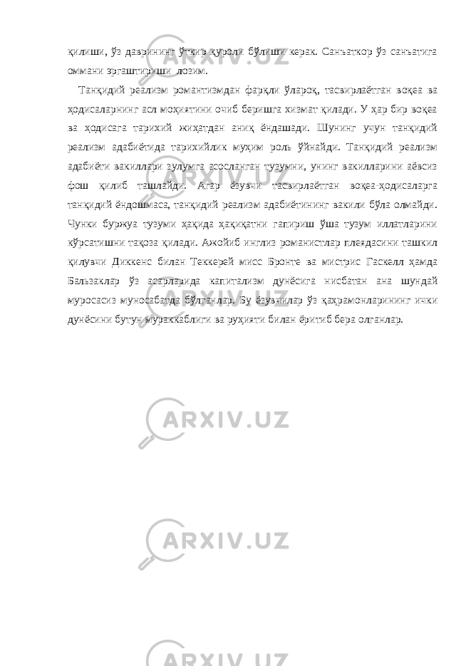 қилиши, ўз даврининг ўткир қуроли бўлиши керак. Санъаткор ўз санъатига оммани эргаштириши лозим. Танқидий реализм романтизмдан фарқли ўлароқ, тасвирлаётган воқеа ва ҳодисаларнинг асл моҳиятини очиб беришга хизмат қилади. У ҳар бир воқеа ва ҳодисага тарихий жиҳатдан аниқ ёндашади. Шунинг учун танқидий реализм адабиётида тарихийлик муҳим роль ўйнайди. Танқидий реализм адабиёти вакиллари зулумга асосланган тузумни, унинг вакилларини аёвсиз фош қилиб ташлайди. Агар ёзувчи тасвирлаётган воқеа-ҳодисаларга танқидий ёндошмаса, танқидий реализм адабиётининг вакили бўла олмайди. Чунки буржуа тузуми ҳақида ҳақиқатни гапириш ўша тузум иллатларини кўрсатишни тақоза қилади. Ажойиб инглиз романистлар плеядасини ташкил қилувчи Диккенс билан Теккерей мисс Бронте ва мистрис Гаскелл ҳамда Бальзаклар ўз асарларида капитализм дунёсига нисбатан ана шундай муросасиз муносабатда бўлганлар. Бу ёзувчилар ўз қаҳрамонларининг ички дунёсини бутун мураккаблиги ва руҳияти билан ёритиб бера олганлар. 