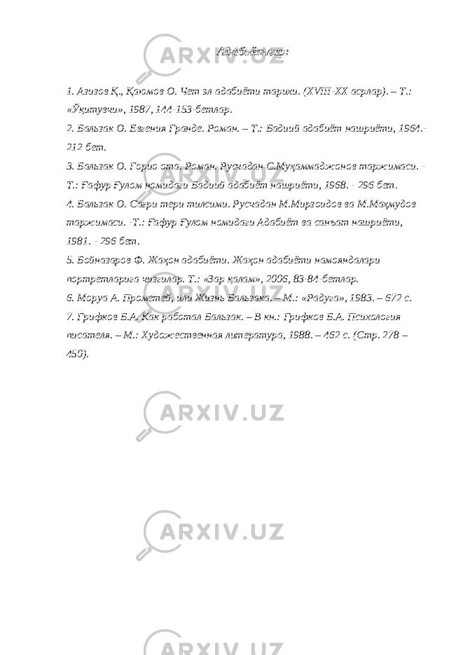 Адабиётлар: 1. Азизов Қ., Қаюмов О. Чет э л адабиёти тарихи. ( XVIII-XX асрлар). – Т.: «Ўқитувчи», 1987, 144-153-бетлар. 2. Бальзак О. Евгения Гранде. Роман. – Т.: Бадиий адабиёт нашриёти, 1964.- 212 бет. 3. Бальзак О. Горио ота . Роман. Русчадан С.Муҳаммаджонов таржимаси. - Т.: Ғафур Ғулом номидаги Бадиий адабиёт нашриёти, 1968. - 296 бет. 4. Бальзак О. Са ғ ри тери тилсими. Русчадан М.Мирзоидов ва М.Маҳмудов таржимаси. -Т.: Ғафур Ғулом номидаги Адабиёт ва санъат нашриёти, 1981. - 296 бет. 5. Бойназаров Ф. Жаҳон адабиёти. Жаҳон адабиёти намояндалари портретларига чизгилар. Т.: «Зар қалам», 2006, 83-84-бетлар. 6. Моруа А. Прометей, или Жизнь Бальзака. – М.: « Радуга » , 1983. – 672 с. 7. Грифков Б.А. Как работал Бальзак. – В кн.: Грифков Б.А. Психология писателя. – М.: Художественная литература, 1988. – 462 с. (Стр. 278 – 450). 