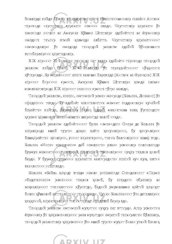 йилларда пайдо бўлган ва қудратли кучга айланганишчилар ғалаёни Англия тарихида чартистлар ҳаракати номини олади. Чартистлар ҳаракати ўз замонида инглиз ва Америка Қўшма Штатлари адабиётига ва ёзувчилар ижодига таъсир этмай қолмади албатта. Чартистлар ҳаракатининг намояндалари ўз ижодида танқидий реализм адабий йўналишига эътиборларини қаратадилар. XI Х асрнинг 20-йиллари охирида чет эллар адабиёти тарихида танқидий реализм пайдо бўлиб, 30-40-йилларда ўз тараққиётининг чўққисига кўтарилди. Бу жараённинг юзага келиши Европада (Англия ва Франция) XI Х асрнинг биринчи ярмига, Америка Қўшма Штатлари ҳамда славян мамлакатларида XI Х асрнинг иккинчи ярмига тўғри келади. Танқидий реализм, асосан, ижтимоий роман жанрида (Бальзак, Диккенс) ўз ифодасини топди. Бу адабиёт капиталистик жамият зиддиятлари кучайиб бораётган пайтда, буржуазия билан оддий меҳнаткаш халқ ўртасидаги қарама-қаршилик кескинлашган шароитда келиб чиқди. Танқидий реализм адабиётининг буюк намояндаси Оноре де Бальзак ўз асарларида яшаб турган даври ҳаёти қонунларини, бу қонунларни бошқараётган кучларни, унинг характерини, типик белгиларини кашф этди. Бальзак «Инсон комедияси» деб номланган улкан романлар силсиласида буржуа жамиятининг ахлоқий, фалсафий томонларини чуқур таҳлил қилиб берди. У буржуа тузумини ҳаракатга келтирадиган асосий куч пул, олтин э канлигини исботлади. Бальзак «Бейль ҳақида этюд» номли рисоласида Стендалнинг «Парма ибодатхонаси» романини таҳлил қилиб, бу асардаги образлар ва воқеаларнинг типиклигини кўрсатди, бадиий умумлашма ҳаётий ҳақиқат билан қўшилиб кетганлигини таъкидлади. Чунки Бальзакнинг ўзи деталларни ҳаққоний, характерларни типик тарзда ифодалаб берар эди. Танқидий реализм ижтимоий муҳитни чуқур акс э ттирди. Агар романтик ёзувчилар ўз қаҳрамонларини реал муҳитдан ажратиб тасвирлаган бўлсалар, танқидий реалистлар қаҳрамонни ўзи яшаб турган муҳит билан узвий боғлиқ 