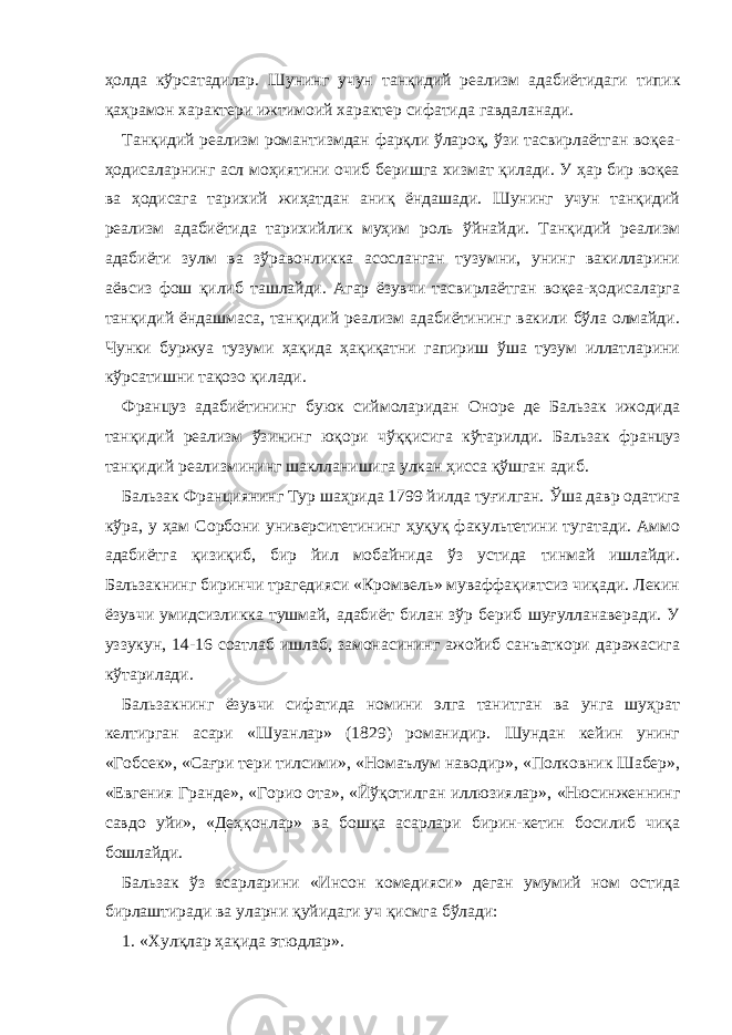 ҳолда кўрсатадилар. Шунинг учун т анқидий реализм адабиётидаги типик қаҳрамон характери ижтимоий характер сифатида гавдаланади. Танқидий реализм романтизмдан фарқли ўлароқ, ўзи тасвирлаётган воқеа- ҳодисаларнинг асл моҳиятини очиб беришга хизмат қилади. У ҳар бир воқеа ва ҳодисага тарихий жиҳатдан аниқ ёндашади. Шунинг учун танқидий реализм адабиётида тарихийлик муҳим роль ўйнайди. Танқидий реализм адабиёти зулм ва зўравонликка асосланган тузумни, унинг вакилларини аёвсиз фош қилиб ташлайди. Агар ёзувчи тасвирлаётган воқеа-ҳодисаларга танқидий ёндашмаса, танқидий реализм адабиётининг вакили бўла олмайди. Чунки буржуа тузуми ҳақида ҳақиқатни гапириш ўша тузум иллатларини кўрсатишни тақозо қилади. Француз адабиётининг буюк сиймоларидан Оноре де Бальзак ижодида танқидий реализм ўзининг юқори чўққисига кўтарилди. Бальзак француз танқидий реализмининг шаклланишига улкан ҳисса қўшган адиб. Бальзак Франциянинг Тур шаҳрида 1799 йилда туғилган. Ўша давр одатига кўра, у ҳам Сорбони университетининг ҳуқуқ факультетини тугатади. Аммо адабиётга қизиқиб, бир йил мобайнида ўз устида тинмай ишлайди. Бальзакнинг биринчи трагедияси «Кромвель» муваффақиятсиз чиқади. Лекин ёзувчи умидсизликка тушмай, адабиёт билан зўр бериб шуғулланаверади. У уззукун, 14-16 соатлаб ишлаб, замонасининг ажойиб санъаткори даражасига кўтарилади. Бальзакнинг ёзувчи сифатида номини элга танитган ва унга шуҳрат келтирган асари «Шуанлар» (1829) романидир. Шундан кейин унинг «Гобсек», «Сағри тери тилсими», «Номаълум наводир», «Полковник Шабер», «Евгения Гранде», «Горио ота», «Йўқотилган иллюзиялар», «Нюсинженнинг савдо уйи», «Деҳқонлар» ва бошқа асарлари бирин-кетин босилиб чиқа бошлайди. Бальзак ўз асарларини «Инсон комедияси» деган умумий ном остида бирлаштиради ва уларни қуйидаги уч қисмга бўлади: 1. «Хулқлар ҳақида этюдлар». 