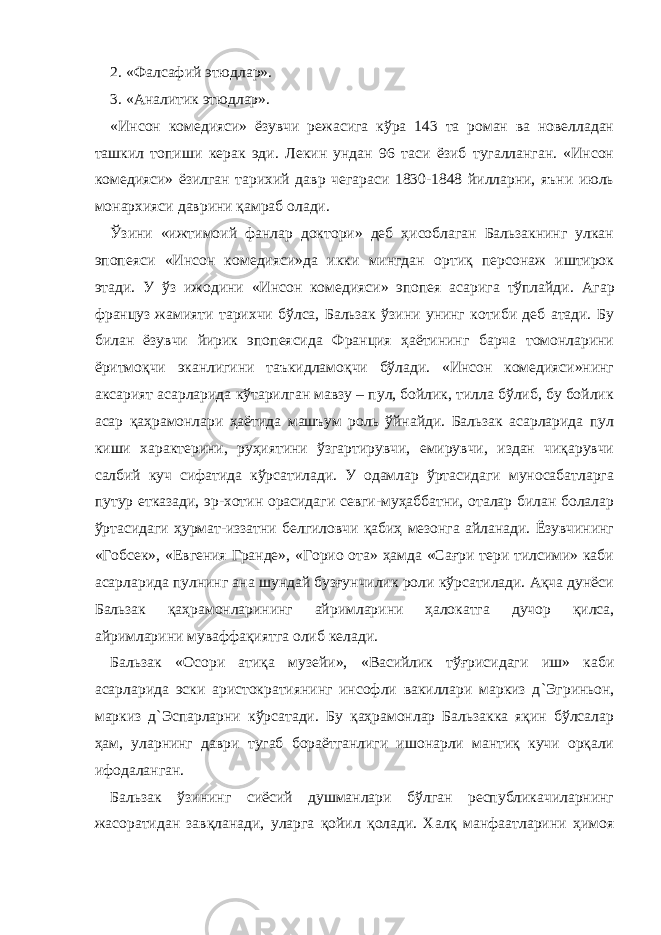 2. «Фалсафий этюдлар». 3. «Аналитик этюдлар». «Инсон комедияси» ёзувчи режасига кўра 143 та роман ва новелладан ташкил топиши керак эди. Лекин ундан 96 таси ёзиб тугалланган. «Инсон комедияси» ёзилган тарихий давр чегараси 1830-1848 йилларни, яъни июль монархияси даврини қамраб олади. Ўзини «ижтимоий фанлар доктори» деб ҳисоблаган Бальзакнинг улкан эпопеяси «Инсон комедияси»да икки мингдан ортиқ персонаж иштирок э тади. У ўз ижодини «Инсон комедияси» эпопея асарига тўплайди. Агар француз жамияти тарихчи бўлса, Бальзак ўзини унинг котиби деб атади. Бу билан ёзувчи йирик эпопеясида Франция ҳаётининг барча томонларини ёритмоқчи эканлигини таъкидламоқчи бўлади. «Инсон комедияси»нинг аксарият асарларида кўтарилган мавзу – пул, бойлик, тилла бўлиб, бу бойлик асар қаҳрамонлари ҳаётида машъум роль ўйнайди. Бальзак асарларида пул киши характерини, руҳиятини ўзгартирувчи, емирувчи, издан чиқарувчи салбий куч сифатида кўрсатилади. У одамлар ўртасидаги муносабатларга путур етказади, эр-хотин орасидаги севги-муҳаббатни, оталар билан болалар ўртасидаги ҳурмат-иззатни белгиловчи қабиҳ мезонга айланади. Ёзувчининг «Гобсек», «Евгения Гранде», «Горио ота» ҳамда «Сағри тери тилсими» каби асарларида пулнинг ана шундай бузғунчилик роли кўрсатилади. Ақча дунёси Бальзак қаҳрамонларининг айримларини ҳалокатга дучор қилса, айримларини муваффақиятга олиб келади. Бальзак «Осори атиқа музейи», «Васийлик тўғрисидаги иш» каби асарларида эски аристократиянинг инсофли вакиллари маркиз д ` Эгриньон, маркиз д ` Эспарларни кўрсатади. Бу қаҳрамонлар Бальзакка яқин бўлсалар ҳам, уларнинг даври тугаб бораётганлиги ишонарли мантиқ кучи орқали ифодаланган. Бальзак ўзининг сиёсий душманлари бўлган республикачиларнинг жасоратидан завқланади, уларга қойил қолади. Халқ манфаатларини ҳимоя 