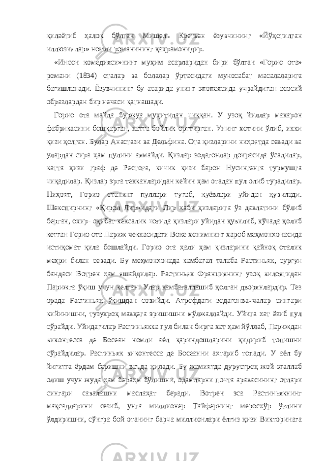 қилаётиб ҳалок бўлган Мишель Кретьен ёзувчининг «Йўқотилган иллюзиялар» номли романининг қаҳрамонидир. «Инсон комедия с и» нинг муҳим асарларидан бири бўлган « Г орио ота» романи (1834) оталар ва болалар ў ртасидаги муносабат масалаларига бағишланади. Ёзувчининг бу асарида унинг э попеясида учрайдиган асосий образлардан бир нечаси қатнашади. Горио ота майда буржуа муҳитидан чиққан. У узоқ йиллар макарон фабрикасини бошқарган, катта бойлик орттирган. Унинг хотини ўлиб, икки қизи қолган. Булар Анастази ва Дельфина. Ота қизларини ниҳоятда севади ва улардан сира ҳам пулини аямайди. Қизлар зодагонлар доирасида ўсадилар, катта қизи граф де Рестоға, кичик қизи барон Нусингенга турмушга чиқадилар. Қизлар эрга текканларидан кейин ҳам отадан пул олиб турадилар. Ниҳоят, Горио отанинг пуллари тугаб, куёвлари уйидан қувилади. Шекспирнинг «Қирол Лир»идаги Лир каби қизларига ўз давлатини бўлиб берган, охир- оқибат кексалик чоғида қизлари уйидан қувилиб, кўчада қолиб кетган Горио ота Париж чеккасидаги Воке хонимнинг хароб меҳмонхонасида истиқомат қила бошлайди. Горио ота ҳали ҳам қизларини қайноқ оталик меҳри билан севади. Б у меҳмонхонада камбағал талаба Растиньяк, сургун бандаси Вотрен ҳам яшайдилар. Растиньяк Франциянинг узоқ вилоятидан Парижга ўқиш учун келган. Улар камбағаллашиб қолган дворянлардир. Тез орада Растиньяк ўқишдан совийди. Атрофдаги зодагонваччалар сингари кийинишни, тузукроқ мавқега эришишни мўлжаллайди. Уйига хат ёзиб пул сўрайди. Уйидагилар Растиньякка пул билан бирга хат ҳам йўллаб, Париждан виконтесса де Босеан номли аёл қариндошларини қидириб топишни сўрайдилар. Растиньяк виконтесса де Босеанни ахтариб топади. У аёл бу йигитга ёрдам беришни ваъда қилади. Бу жамиятда дурустроқ жой эгаллаб олиш учун жуда ҳам бераҳм бўлишни, одамларни почта аравасининг отлари сингари савалашни маслаҳат беради. Вотрен эса Растиньякнинг мақсадларини сезиб, унга миллионер Тайфернинг меросхўр ўғлини ўлдиришни, сўнгра бой отанинг барча миллионлари ёлғиз қизи Викторинага 