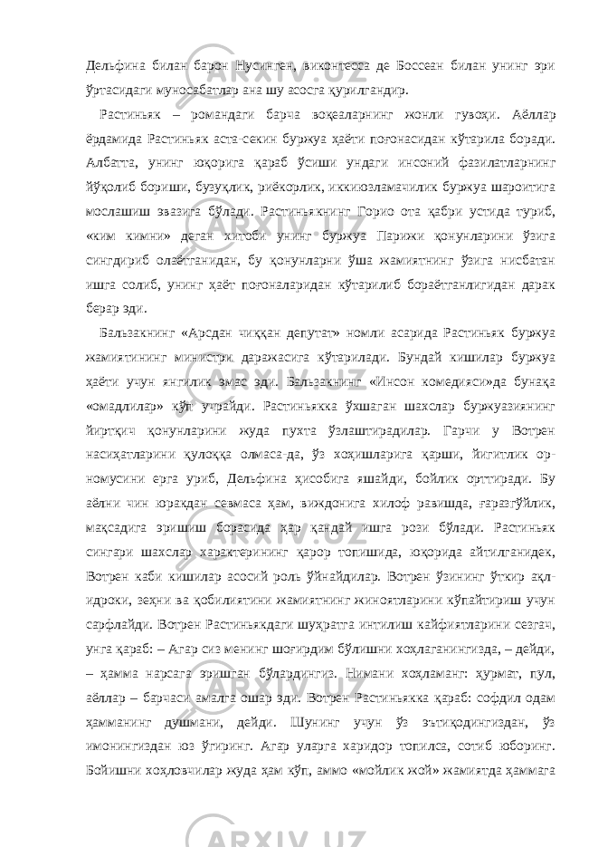 Дельфина билан барон Нусинген, виконтесса де Боссеан билан унинг эри ўртасидаги муносабатлар ана шу асосга қурилгандир. Растиньяк – романдаги барча воқеаларнинг жонли гувоҳи. Аёллар ёрдамида Растиньяк аста-с екин буржуа ҳаёти поғонасидан кўтарила боради. Албатта, унинг юқорига қараб ўсиши ундаги инсоний фазилатларнинг йўқолиб бориши, бузуқлик, риёкорлик, иккиюзламачилик буржуа шароитига мослашиш эвазига бўлади. Растиньякнинг Горио ота қабри устида туриб, «ким кимни» деган хитоби унинг буржуа Парижи қонунларини ўзига сингдириб олаётганидан, бу қонунларни ўша жамиятнинг ўзига нисбатан ишга солиб, унинг ҳаёт поғоналаридан кўтарилиб бораётганлигидан дарак берар эди. Бальзакнинг «Арсдан чиққан депутат» номли асарида Растиньяк буржуа жамиятининг министри даражасига кўтарилади. Бундай кишилар буржуа ҳаёти учун янгилик эмас эди. Бальзакнинг «Инсон комедияси»да бунақа «омадлилар» кўп учрайди. Растиньякка ўхшаган шахслар буржуазиянинг йиртқич қонунларини жуда пухта ўзлаштирадилар. Гарчи у Вотрен насиҳатларини қулоққа олмаса-да, ўз хоҳишларига қарши, йигитлик ор- номусини ерга уриб, Дельфина ҳисобига яшайди, бойлик орттиради. Бу аёлни чин юракдан севмаса ҳам, виждонига хилоф равишда, ғаразгўйлик, мақсадига эришиш борасида ҳар қандай ишга рози бўлади. Растиньяк сингари шахслар характерининг қарор топишида, юқорида айтилганидек, Вотрен каби кишилар асосий роль ўйнайдилар. Вотрен ўзининг ўткир ақл- идроки, зеҳни ва қобилиятини жамиятнинг жиноятларини кўпайтириш учун сарфлайди. Вотрен Растиньякдаги шуҳратга интилиш кайфиятларини сезгач, унга қараб: – Агар сиз менинг шоғирдим бўлишни хоҳлаганингизда, – дейди, – ҳамма нарсага эришган бўлардингиз. Нимани хоҳламанг: ҳурмат, пул, аёллар – барчаси амалга ошар эди. Вотрен Растиньякка қараб: софдил одам ҳамманинг душмани, дейди. Шунинг учун ўз эътиқодингиздан, ўз имонингиздан юз ўгиринг. Агар уларга харидор топилса, сотиб юборинг. Бойишни хоҳловчилар жуда ҳам кўп, аммо «мойлик жой» жамиятда ҳаммага 