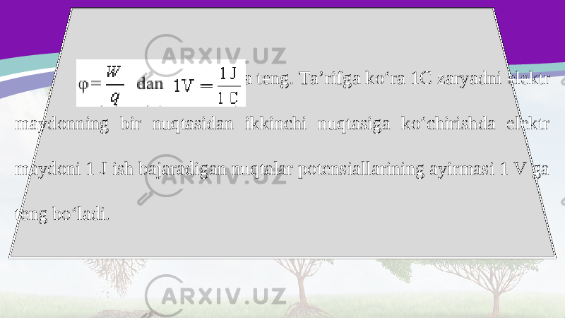  ga teng. Ta’rifga ko‘ra 1C zaryadni elektr maydonning bir nuqtasidan ikkinchi nuqtasiga ko‘chirishda elektr maydoni 1 J ish bajaradigan nuqtalar potensiallarining ayirmasi 1 V ga teng bo‘ladi. 