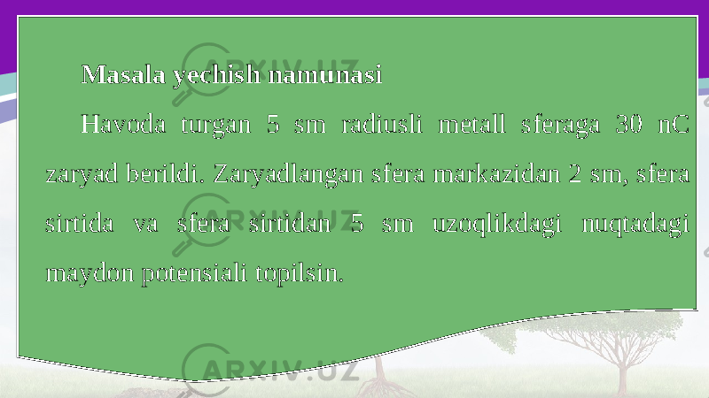 Masala yechish namunasi Havoda turgan 5 sm radiusli metall sferaga 30 nC zaryad berildi. Zaryadlangan sfera markazidan 2 sm, sfera sirtida va sfera sirtidan 5 sm uzoqlikdagi nuqtadagi maydon potensiali topilsin. 