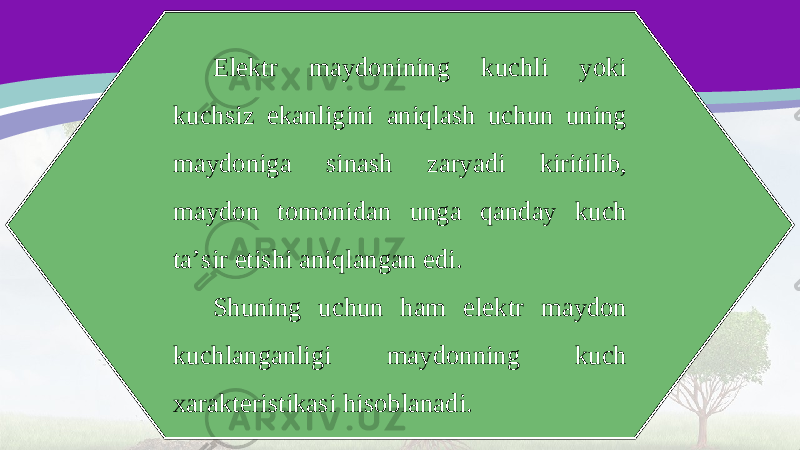 Elektr maydonining kuchli yoki kuchsiz ekanligini aniqlash uchun uning maydoniga sinash zaryadi kiritilib, maydon tomonidan unga qanday kuch ta’sir etishi aniqlangan edi. Shuning uchun ham elektr maydon kuchlanganligi maydonning kuch xarakteristikasi hisoblanadi. 