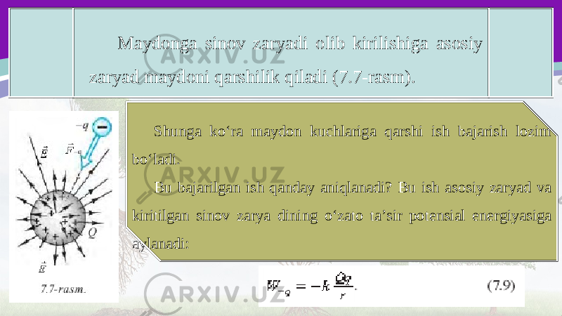 Maydonga sinov zaryadi olib kirilishiga asosiy zaryad maydoni qarshilik qiladi (7.7-rasm). Shunga ko‘ra maydon kuchlariga qarshi ish bajarish lozim bo‘ladi. Bu bajarilgan ish qanday aniqlanadi? Bu ish asosiy zaryad va kiritilgan sinov zarya dining o‘zato ta’sir potensial energiyasiga aylanadi: 