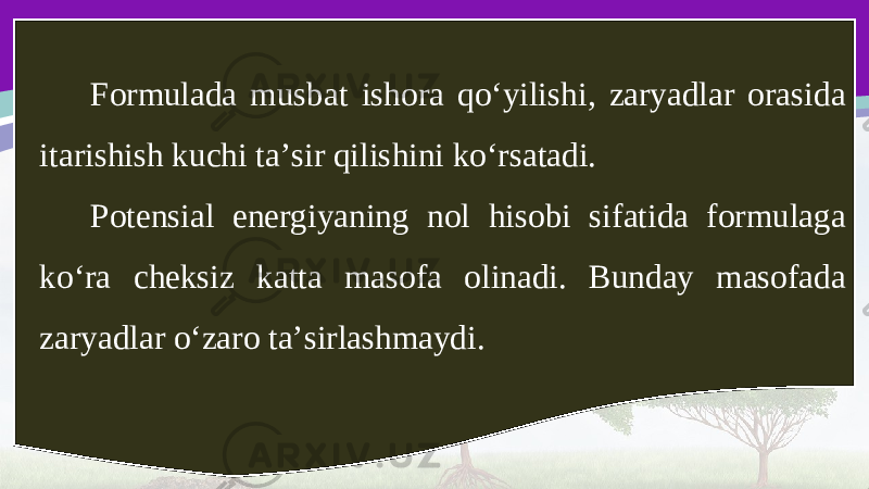 Formulada musbat ishora qo‘yilishi, zaryadlar orasida itarishish kuchi ta’sir qilishini ko‘rsatadi. Potensial energiyaning nol hisobi sifatida formulaga ko‘ra cheksiz katta masofa olinadi. Bunday masofada zaryadlar o‘zaro ta’sirlashmaydi. 