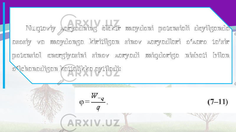 Nuqtaviy zaryadning elektr maydoni potensiali deyilganda asosiy va maydonga kiritilgan sinov zaryadlari o‘zaro ta’sir potensial energiyasini sinov zaryadi miqdoriga nisbati bilan o‘lchanadigan kattalikka aytiladi: 