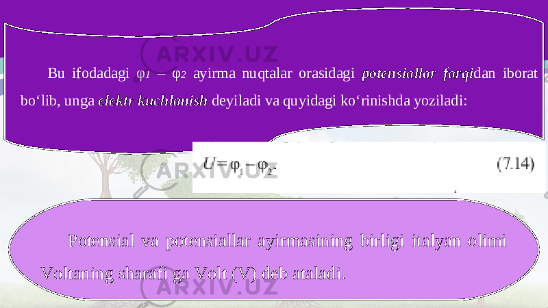 Bu ifodadagi φ 1 – φ 2 ayirma nuqtalar orasidagi potensiallar farqi dan iborat bo‘lib, unga elektr kuchlanish deyiladi va quyidagi ko‘rinishda yoziladi: Potensial va potensiallar ayirmasining birligi italyan olimi Voltaning sharafi ga Volt (V) deb ataladi. 