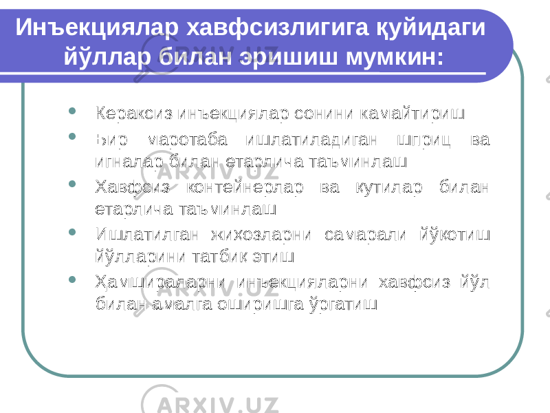 Инъекциялар хавфсизлигига қуйидаги йўллар билан эришиш мумкин:  Кераксиз инъекциялар сонини камайтириш  Бир маротаба ишлатиладиган шприц ва игналар билан етарлича таъминлаш  Хавфсиз контейнерлар ва қутилар билан етарлича таъминлаш  Ишлатилган жиҳозларни самарали йўқотиш йўлларини татбиқ этиш  Ҳамшираларни инъекцияларни хавфсиз йўл билан амалга оширишга ўргатиш 