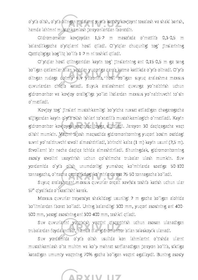 o`yib olish, o`yib olingan rudalarni yuvib ketish, kovjoyni tozalash va shakl berish, hamda lahimni mustahkamlash jarayonlaridan iboratdir. Gidromometor kovjoydan 1,5-2 m masofada o`rnatilib 0,3-0,5 m balandlikgacha o`yiqlarni hosil qiladi. O`yiqlar chuqurligi tog` jinslarining Qattiqligiga bog`liq bo`lib 1-2 m ni tashkil qiladi. O`yiqlar hosil qilinganidan keyin tog` jinslarining eni 0,15-0,5 m ga teng bo`lgan qatlamlar bilan pastdan yuqoriga qarab ketma-ketlikda o`yib olinadi. O`yib olingan rudaga doimiy suv yuborilib, hosil bo`lgan suyuq aralashma maxsus quvurlardan chiqib ketadi. Suyuk aralashmani quvurga yo`naltirish uchun gidromonitor va kovjoy oralig`iga po`lat listlardan maxsus yo`naltiruvchi to`sin o`rnatiladi. Kovjoy tog` jinslari mustahkamligi bo`yicha ruxsat etiladigan chegaragacha siljigandan keyin o`yib olish ishlari to`xtatilib mustahkamlagich o`rnatiladi. Keyin gidromonitor kovjoyga yaqinroq joyga siljitiladi. Jarayon 30 daqiqagacha vaqt olishi mumkin. Vaqtni tejash maqsadida gidromonitorning yuqori bosim ostidagi suvni yo`naltiruvchi stvoli almashtiriladi, birinchi kalta (1 m) keyin uzuni (2,5 m). Stvollarni bir necha daqiqa ichida almashtiriladi. Shuningdek, gidromonitorning asosiy stvolini uzaytirish uchun qo`shimcha trubalar ulash mumkin. Suv yordamida o`yib olish unumdorligi yumshoq ko`mirlarda soatiga 50-100 tonnagacha, o`rtacha qattiqlikdagi ko`mirlarda esa 25-50 tonnagacha bo`ladi. Suyuq aralashmani maxsus quvurlar orqali xavfsiz tashib ketish uchun ular 57 o qiyalikda o`tkazilishi kerak. Maxsus quvurlar trapetsiya shaklidagi uzunligi 2 m gacha bo`lgan alohida bo`limlardan iborat bo`ladi. Uning balandligi 300 mm, yuqori asosining eni 400- 500 mm, pastgi asosining eni 300-400 mm, tashkil qiladi. Suv quvurlarini yotqizish vaqtini qisqartirish uchun asosan ulanadigan trubalardan foydalaniladi, hamda ular gidromonitor bilan teleskopik ulanadi. Suv yordamida o`yib olish usulida kon lahmlarini o`tishda ularni mustahkamlash o`ta muhim va ko`p mehnat sarflanadigan jarayon bo`lib, sikilga ketadigan umumiy vaqtning 70% gacha bo`lgan vaqtni egallaydi. Buning asosiy 