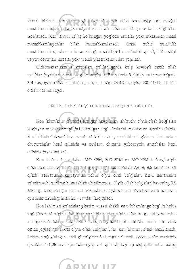 sababi birinchi navbatda tog` jinslarini qazib olish texnalogiyasiga mavjud mustahkamlagichlar kontsruksiyasi va uni o`rnatish usulining mos kelmasligi bilan izohlanadi. Kon lahimi to`liq bo`lmagan yog`och ramalar yoki arkasimon metal mustahkamlagichlar bilan mustahkamlanadi. Orasi ochiq qoldirilib mustahkamlanganda ramalar orasidagi masofa 0,5-1 m ni tashkil qiladi, lahim shipi va yon devorlari taxtalar yoki metall platsinkalar bilan yopiladi. Gidromexanizatsiya vositalari qo`llanilganda ko`p kovjoyli qazib olish usulidan foydalanish maqsadga muvofiqdir. Bu holatda 3-5 kishdan iborat brigada 3-4 kovjoyda o`tish ishlarini bajarib, sutkasiga 25-40 m, oyiga 700-1000 m lahim o`tishni ta`minlaydi. Kon lahimlarini o`yib olish bolg`alari yordamida o`tish Kon lahimlarini o`tishda siqilgan havo bilan ishlovchi o`yib olish bolg`alari kovjoyda mustahkamligi f =1,5 bo`lgan tog` jinslarini massivdan ajratib olishda, kon lahimlari devorini va zaminini tekislashda, mustahkamlagich usullari uchun chuqurchalar hosil qilishda va suvlarni chiqarib yuboruvchi ariqchalar hosil qilishda foydalaniladi. Kon lahimlarini o`tishda MO-5PM, MO-6PM va MO-7PM turidagi o`yib olish bolg`alari ko`llanilib ularning og`irligi mos ravishda 7,8; 8; 8,5 kg ni tashkil qiladi. Tebranishni kamaytirish uchun o`yib olish bolg`alari YB-1 tebranishni so`ndiruvchi qurilma bilan ishlab chiqilmoqda. O`yib olish bolg`alari havoning 0,5 MPa ga teng bo`lgan naminal bosimda ishlaydi va ular stvoli va zarb beruvchi qurilmasi uzunligi bilan bir - biridan farq qiladi. Kon lahimlari ko`ndalang kesim yuzasi shakli va o`lchamlariga bog`liq holda tog` jinslarini o`yib olish bitta yoki bir nechta o`yib olish bolg`alari yordamida amalga oshirilishi mumkin. Bunda eng qulay bo`lib, bir – biridan ma`lum burchak ostida joylashgan ikkita o`yib olish bolg`asi bilan kon lahimini o`tish hisoblanadi. Lahim kovjoyining balandligi bo`yicha 3 qismga bo`linadi. Avval lahim markaziy qismidan 1-1,25 m chuqurlikda o`yiq hosil qilinadi, keyin pastgi qatlamni va oxirgi 