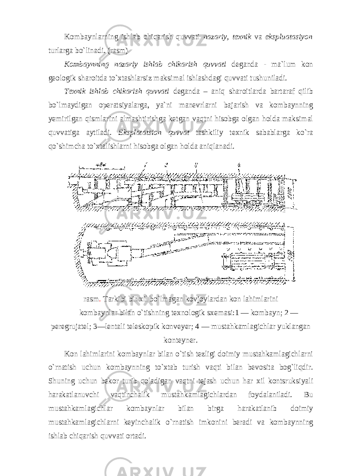 Kombaynlarning ishlab chiqarish quvvati nazariy, texnik va ekspluatasiyon turlarga bo`linadi. (r а sm) Kombaynning nazariy ishlab chikarish quvvati deganda - ma`lum kon geologik sharoitda to`xtashlarsiz maksimal ishlashdagi quvvati tushuniladi. Texnik ishlab chikarish quvvati deganda – aniq sharoitlarda bartaraf qilib bo`lmaydigan operatsiyalarga, ya`ni manevrlarni bajarish va kombaynning yemirilgan qismlarini almashtirishga ketgan vaqtni hisobga olgan holda maksimal quvvatiga aytiladi. Eksplatatsion quvvat tashkiliy texnik sabablarga ko`ra qo`shimcha to`xtalishlarni hisobga olgan holda aniqlanadi. r а sm . T а rkibi bir х il bo`lm а g а n k о vj о yl а rd а n kon l а himl а rini k о mb а ynl а r bil а n o`tishning te х n о l о gik s х em а si:1 — k о mb а yn; 2 — peregruj а tel; 3—lent а li telesk о pik konveyer; 4 — mustahkaml а gichl а r yukl а ng а n konteyner. Kon lahimlarini kombaynlar bilan o`tish tezligi doimiy mustahkamlagichlarni o`rnatish uchun kombaynning to`xtab turish vaqti bilan bevosita bog`liqdir. Shuning uchun bekor turib qoladigan vaqtni tejash uchun har xil kontsruksiyali harakatlanuvchi vaqtinchalik mustahkamlagichlardan foydalaniladi. Bu mustahkamlagichlar kombaynlar bilan birga harakatlanib doimiy mustahkamlagichlarni keyinchalik o`rnatish imkonini beradi va kombaynning ishlab chiqarish quvvati ortadi. 