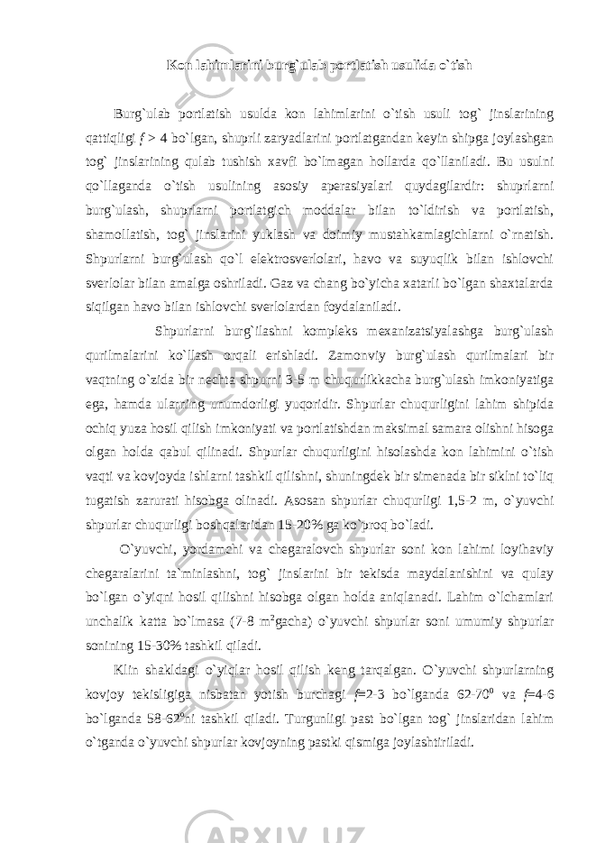 Kon lahimlarini burg`ulab portlatish usulida o`tish Burg`ulab portlatish usulda kon lahimlarini o`tish usuli tog` jinslarining qattiqligi f > 4 bo`lgan, shuprli zaryadlarini portlatgandan keyin shipga joylashgan tog` jinslarining qulab tushish xavfi bo`lmagan hollarda qo`llaniladi. Bu usulni qo`llaganda o`tish usulining asosiy aperasiyalari quydagilardir: shuprlarni burg`ulash, shuprlarni portlatgich moddalar bilan to`ldirish va portlatish, shamollatish, tog` jinslarini yuklash va doimiy mustahkamlagichlarni o`rnatish. Shpurlarni burg`ulash qo`l elektrosverlolari, havo va suyuqlik bilan ishlovchi sverlolar bilan amalga oshriladi. Gaz va chang bo`yicha xatarli bo`lgan shaxtalarda siqilgan havo bilan ishlovchi sverlolardan foydalaniladi. Shpurlarni burg`ilashni kompleks mexanizatsiyalashga burg`ulash qurilmalarini ko`llash orqali erishladi. Zamonviy burg`ulash qurilmalari bir vaqtning o`zida bir nechta shpurni 3-5 m chuqurlikkacha burg`ulash imkoniyatiga ega, hamda ularning unumdorligi yuqoridir. Shpurlar chuqurligini lahim shipida ochiq yuza hosil qilish imkoniyati va portlatishdan maksimal samara olishni hisoga olgan holda qabul qilinadi. Shpurlar chuqurligini hisolashda kon lahimini o`tish vaqti va kovjoyda ishlarni tashkil qilishni, shuningdek bir simenada bir siklni to`liq tugatish zarurati hisobga olinadi. Asosan shpurlar chuqurligi 1,5-2 m, o`yuvchi shpurlar chuqurligi boshqalaridan 15-20% ga ko`proq bo`ladi. O`yuvchi, yordamchi va chegaralovch shpurlar soni kon lahimi loyihaviy chegaralarini ta`minlashni, tog` jinslarini bir tekisda maydalanishini va qulay bo`lgan o`yiqni hosil qilishni hisobga olgan holda aniqlanadi. Lahim o`lchamlari unchalik katta bo`lmasa (7-8 m 2 gacha) o`yuvchi shpurlar soni umumiy shpurlar sonining 15-30% tashkil qiladi. Klin shakldagi o`yiqlar hosil qilish keng tarqalgan. O`yuvchi shpurlarning kovjoy tekisligiga nisbatan yotish burchagi f =2-3 bo`lganda 62-70 0 va f =4-6 bo`lganda 58-62 o ni tashkil qiladi. Turgunligi past bo`lgan tog` jinslaridan lahim o`tganda o`yuvchi shpurlar kovjoyning pastki qismiga joylashtiriladi. 