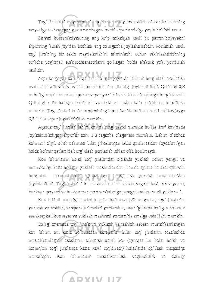 Tog` jinslarini maydalovchi shpurlar shunday joylashtirlishi kerakki ularning zaryadiga tushayotgan yuklama chegaralovchi shpurlarnikiga yaqin bo`lishi zarur. Zaryad kontsruksiyasining eng ko`p tarkalgan usuli bu patron-boyevekni shpurning kirish joyidan boshlab eng oxirigacha joylashtirishdir. Portlatish usuli tog` jinsining bir tekis maydalanishini ta`minlashi uchun sekinlashtirishning turlicha pog`onali elektrodetanatorlarni qo`llagan holda elektrik yoki yondirish usulidir. Agar kovjoyda ko`mir qatlami bo`lgan joylarda lahimni burg`ulash portlatish usuli bilan o`tilsa o`yuvchi shpurlar ko`mir qatlamiga joylashtiriladi. Qalinligi 0,8 m bo`lgan qatlamlarda shpurlar veyer yoki klin shaklda bir qatorga burg`ulanadi. Qalinligi katta bo`lgan holatlarda esa ikki va undan ko`p katorlarda burg`ilash mumkin. Tog` jinslari lahim kovjoyining tepa qismida bo`lsa unda 1 m 2 kovjoyga 0,6-1,5 ta shpur joylashtirilish mumkin. Agarda tog` jinslari lahim kovjoyining pastki qismida bo`lsa 1m 2 kovjoyda joylashtiriladigan shpurlar soni 1-3 tagacha o`zgarishi mumkin. Lahim o`tishda ko`mirni o`yib olish uskunasi bilan jihozlangan BUE qurilmasidan foydalanilgan holda ko`mir qatlamida burg`ulash portlatish ishlari olib borilmaydi. Kon lahimlarini bo`sh tog` jinslaridan o`tishda yuklash uchun yengil va unumdorligi katta bo`lgan yuklash mashnalaridan, hamda aylana harakat qiluvchi burg`ulash uskunasi bilan jihozlangan burg`ulash yuklash mashnalaridan foydalaniladi. Tog`jinslarini bu mashnalar bilan shaxta vagonetkasi, konveyerlar, bunkyer- poyezd va boshqa transport vositalariga peregrujatellar orqali yuklanadi. Kon lahimi uzunligi unchalik katta bo`lmasa (70 m gacha) tog` jinslarini yuklash va tashish, skreper qurilmalari yordamida, uzunligi katta bo`lgan hollarda esa skrepkali konveyer va yuklash mashnasi yordamida amalga oshrilishi mumkin. Oxirgi sxemada tog` jinslarini yuklash va tashish asosan mustahkamlangan kon lahimi eni katta bo`lmasdan skreperlar bilan tog` jinslarini tozalashda mustahkamlagich asoslarini tebratish xavfi bor (ayniqsa bu holat bo`sh va noturg`un tog` jinslarida katta xavf tug`diradi) holatlarda qo`llash maqsadga muvofiqdir. Kon lahimlarini mustahkamlash vaqtinchalik va doimiy 