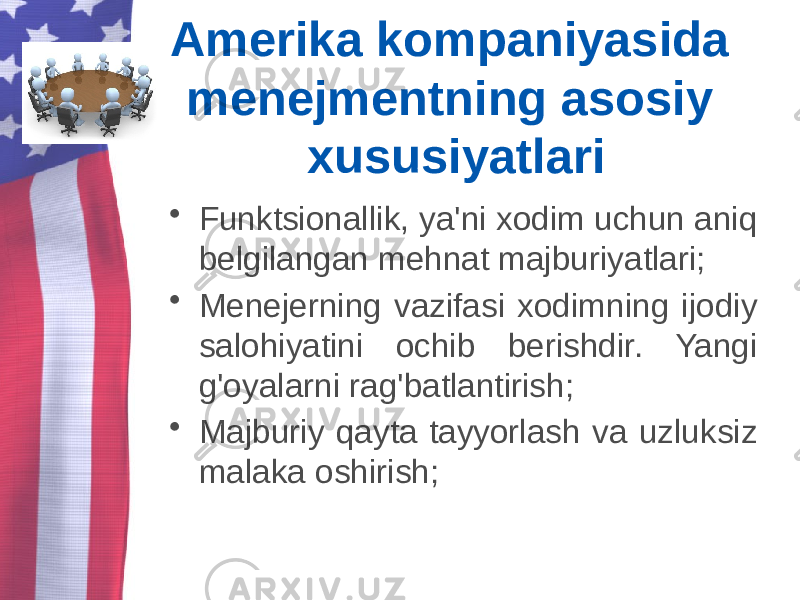 Amerika kompaniyasida menejmentning asosiy xususiyatlari • Funktsionallik, ya&#39;ni xodim uchun aniq belgilangan mehnat majburiyatlari; • Menejerning vazifasi xodimning ijodiy salohiyatini ochib berishdir. Yangi g&#39;oyalarni rag&#39;batlantirish; • Majburiy qayta tayyorlash va uzluksiz malaka oshirish; 