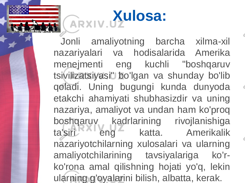 Xulosa: Jonli amaliyotning barcha xilma-xil nazariyalari va hodisalarida Amerika menejmenti eng kuchli &#34;boshqaruv tsivilizatsiyasi&#34; bo&#39;lgan va shunday bo&#39;lib qoladi. Uning bugungi kunda dunyoda etakchi ahamiyati shubhasizdir va uning nazariya, amaliyot va undan ham ko&#39;proq boshqaruv kadrlarining rivojlanishiga ta&#39;siri eng katta. Amerikalik nazariyotchilarning xulosalari va ularning amaliyotchilarining tavsiyalariga ko&#39;r- ko&#39;rona amal qilishning hojati yo&#39;q, lekin ularning g&#39;oyalarini bilish, albatta, kerak. 