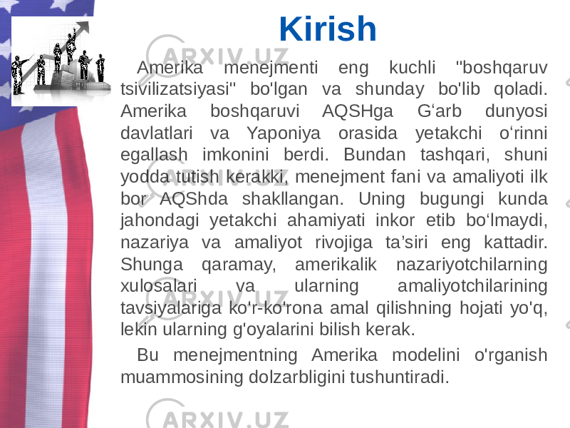 Kirish Amerika menejmenti eng kuchli &#34;boshqaruv tsivilizatsiyasi&#34; bo&#39;lgan va shunday bo&#39;lib qoladi. Amerika boshqaruvi AQSHga Gʻarb dunyosi davlatlari va Yaponiya orasida yetakchi oʻrinni egallash imkonini berdi. Bundan tashqari, shuni yodda tutish kerakki, menejment fani va amaliyoti ilk bor AQShda shakllangan. Uning bugungi kunda jahondagi yetakchi ahamiyati inkor etib bo‘lmaydi, nazariya va amaliyot rivojiga ta’siri eng kattadir. Shunga qaramay, amerikalik nazariyotchilarning xulosalari va ularning amaliyotchilarining tavsiyalariga ko&#39;r-ko&#39;rona amal qilishning hojati yo&#39;q, lekin ularning g&#39;oyalarini bilish kerak. Bu menejmentning Amerika modelini o&#39;rganish muammosining dolzarbligini tushuntiradi. 