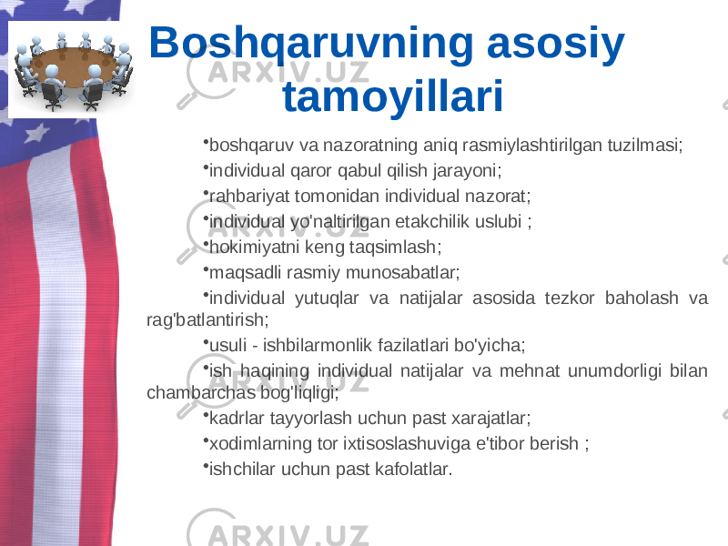 Boshqaruvning asosiy tamoyillari • boshqaruv va nazoratning aniq rasmiylashtirilgan tuzilmasi; • individual qaror qabul qilish jarayoni; • rahbariyat tomonidan individual nazorat; • individual yo&#39;naltirilgan etakchilik uslubi ; • hokimiyatni keng taqsimlash; • maqsadli rasmiy munosabatlar; • individual yutuqlar va natijalar asosida tezkor baholash va rag&#39;batlantirish; • usuli - ishbilarmonlik fazilatlari bo&#39;yicha; • ish haqining individual natijalar va mehnat unumdorligi bilan chambarchas bog&#39;liqligi; • kadrlar tayyorlash uchun past xarajatlar; • xodimlarning tor ixtisoslashuviga e&#39;tibor berish ; • ishchilar uchun past kafolatlar. 