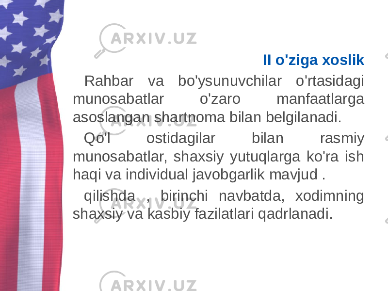 II o&#39;ziga xoslik Rahbar va bo&#39;ysunuvchilar o&#39;rtasidagi munosabatlar o&#39;zaro manfaatlarga asoslangan shartnoma bilan belgilanadi. Qo&#39;l ostidagilar bilan rasmiy munosabatlar, shaxsiy yutuqlarga ko&#39;ra ish haqi va individual javobgarlik mavjud . qilishda , birinchi navbatda, xodimning shaxsiy va kasbiy fazilatlari qadrlanadi. 