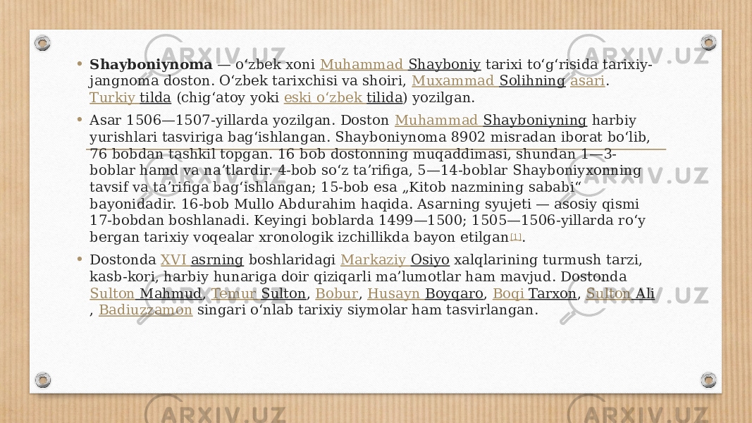 • Shayboniynoma  — oʻzbek xoni  Muhammad Shayboniy  tarixi toʻgʻrisida tarixiy- jangnoma doston. Oʻzbek tarixchisi va shoiri,  Muxammad Solihning   asari .  Turkiy tilda  (chigʻatoy yoki  eski oʻzbek tilida ) yozilgan. • Asar 1506—1507-yillarda yozilgan. Doston  Muhammad Shayboniyning  harbiy yurishlari tasviriga bagʻishlangan. Shayboniynoma 8902 misradan iborat boʻlib, 76 bobdan tashkil topgan. 16 bob dostonning muqaddimasi, shundan 1—3- boblar hamd va naʼtlardir. 4-bob soʻz taʼrifiga, 5—14-boblar Shayboniyxonning tavsif va taʼrifiga bagʻishlangan; 15-bob esa „Kitob nazmining sababi“ bayonidadir. 16-bob Mullo Abdurahim haqida. Asarning syujeti — asosiy qismi 17-bobdan boshlanadi. Keyingi boblarda 1499—1500; 1505—1506-yillarda roʻy bergan tarixiy voqealar xronologik izchillikda bayon etilgan [1] . • Dostonda  XVI asrning  boshlaridagi  Markaziy Osiyo  xalqlarining turmush tarzi, kasb-kori, harbiy hunariga doir qiziqarli maʼlumotlar ham mavjud. Dostonda  Sulton Mahmud ,  Temur Sulton ,  Bobur ,  Husayn Boyqaro ,  Boqi Tarxon ,  Sulton Ali ,  Badiuzzamon  singari oʻnlab tarixiy siymolar ham tasvirlangan. 