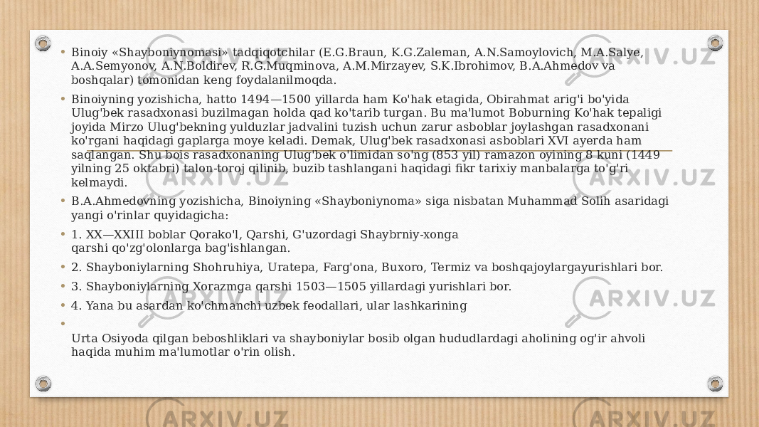 • Binoiy «Shayboniynomasi» tadqiqotchilar (E.G.Braun, K.G.Zaleman, A.N.Samoylovich, M.A.Salye, A.A.Semyonov, A.N.Boldirev, R.G.Muqminova, A.M.Mirzayev, S.K.Ibrohimov, B.A.Ahmedov va boshqalar) tomonidan keng foydalanilmoqda. • Binoiyning yozishicha, hatto 1494—1500 yillarda ham Ko&#39;hak etagida, Obirahmat arig&#39;i bo&#39;yida Ulug&#39;bek rasadxonasi buzilmagan holda qad ko&#39;tarib turgan. Bu ma&#39;lumot Boburning Ko&#39;hak tepaligi joyida Mirzo Ulug&#39;bekning yulduzlar jadvalini tuzish uchun zarur asboblar joylashgan rasadxonani ko&#39;rgani haqidagi gaplarga moye keladi. Demak, Ulug&#39;bek rasadxonasi asboblari XVI ayerda ham saqlangan. Shu bois rasadxonaning Ulug&#39;bek o&#39;limidan so&#39;ng (853 yil) ramazon oyining 8 kuni (1449 yilning 25 oktabri) talon-toroj qilinib, buzib tashlangani haqidagi fikr tarixiy manbalarga to&#39;g&#39;ri kelmaydi. • B.A.Ahmedovning yozishicha, Binoiyning «Shayboniynoma» siga nisbatan Muhammad Solih asaridagi yangi o&#39;rinlar quyidagicha: • 1. XX—XXIII boblar Qorako&#39;l, Qarshi, G&#39;uzordagi Shaybrniy-xonga qarshi qo&#39;zg&#39;olonlarga bag&#39;ishlangan. • 2. Shayboniylarning Shohruhiya, Uratepa, Farg&#39;ona, Buxoro, Termiz va boshqajoylargayurishlari bor. • 3. Shayboniylarning Xorazmga qarshi 1503—1505 yillardagi yurishlari bor. • 4. Yana bu asardan ko&#39;chmanchi uzbek feodallari, ular lashkarining • Urta Osiyoda qilgan beboshliklari va shayboniylar bosib olgan hududlardagi aholining og&#39;ir ahvoli haqida muhim ma&#39;lumotlar o&#39;rin olish. 