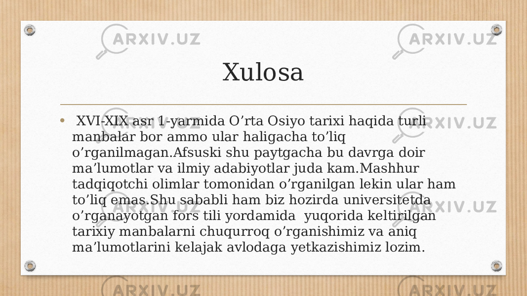 Xulosa • XVI-XIX asr 1-yarmida O’rta Osiyo tarixi haqida turli manbalar bor ammo ular haligacha to’liq o’rganilmagan.Afsuski shu paytgacha bu davrga doir ma’lumotlar va ilmiy adabiyotlar juda kam.Mashhur tadqiqotchi olimlar tomonidan o’rganilgan lekin ular ham to’liq emas.Shu sababli ham biz hozirda universitetda o’rganayotgan fors tili yordamida yuqorida keltirilgan tarixiy manbalarni chuqurroq o’rganishimiz va aniq ma’lumotlarini kelajak avlodaga yetkazishimiz lozim. 