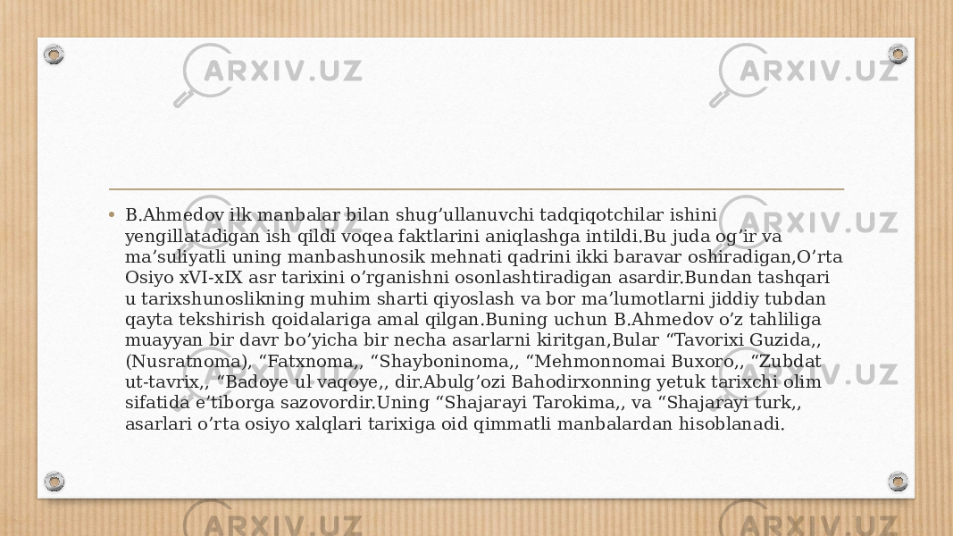 • B.Ahmedov ilk manbalar bilan shug’ullanuvchi tadqiqotchilar ishini yengillatadigan ish qildi voqea faktlarini aniqlashga intildi.Bu juda og’ir va ma’suliyatli uning manbashunosik mehnati qadrini ikki baravar oshiradigan,O’rta Osiyo xVI-xIX asr tarixini o’rganishni osonlashtiradigan asardir.Bundan tashqari u tarixshunoslikning muhim sharti qiyoslash va bor ma’lumotlarni jiddiy tubdan qayta tekshirish qoidalariga amal qilgan.Buning uchun B.Ahmedov o’z tahliliga muayyan bir davr bo’yicha bir necha asarlarni kiritgan,Bular “Tavorixi Guzida,, (Nusratnoma), “Fatxnoma,, “Shayboninoma,, “Mehmonnomai Buxoro,, “Zubdat ut-tavrix,, “Badoye ul vaqoye,, dir.Abulg’ozi Bahodirxonning yetuk tarixchi olim sifatida e’tiborga sazovordir.Uning “Shajarayi Tarokima,, va “Shajarayi turk,, asarlari o’rta osiyo xalqlari tarixiga oid qimmatli manbalardan hisoblanadi. 