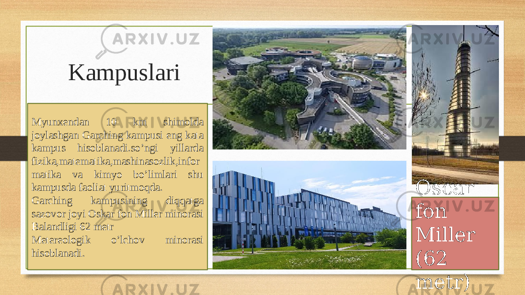 Kampuslari Myunxendan 10 km shimolda joylashgan Garching kampusi eng kata kampus hisoblanadi.so’ngi yillarda fizika,matematika,mashinasozlik,infor matika va kimyo bo’limlari shu kampusda faoliat yuritmoqda. Garching kampusining diqqatga sazovor joyi Oskar fon Miller minorasi Balandligi 62 metr Metereologik o’lchov minorasi hisoblanadi. Oscar fon Miller (62 metr) 