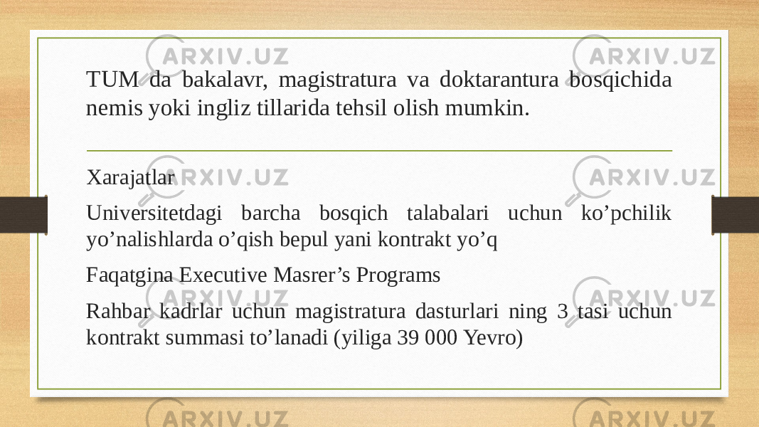 TUM da bakalavr, magistratura va doktarantura bosqichida nemis yoki ingliz tillarida tehsil olish mumkin. Xarajatlar Universitetdagi barcha bosqich talabalari uchun ko’pchilik yo’nalishlarda o’qish bepul yani kontrakt yo’q Faqatgina Executive Masrer’s Programs Rahbar kadrlar uchun magistratura dasturlari ning 3 tasi uchun kontrakt summasi to’lanadi (yiliga 39 000 Yevro) 