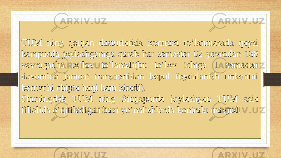 TUM ning qolgan dasturlarida kontrakt to’lanmasada qaysi kampusda joylashganiga qarab har semester 62 yevrodan 138 yevrogacha to’lov to’lanadi(bu to’lov ichiga 1 semester davomida jamoat transportidan bepul foydalanish imkonini beruvchi chipta haqi ham kiradi). Shuningdek TUM ning Singapurda joylashgan TUM asia filialida o’qitiladigan bazi yo’nalishlarda kontrakt mavjud. 