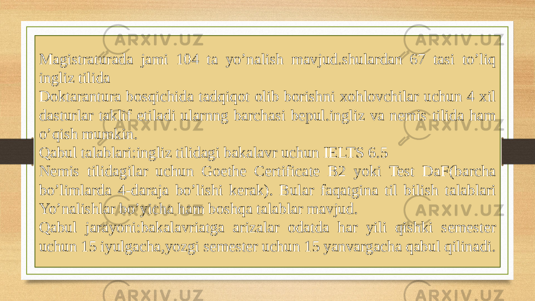 Magistraturada jami 104 ta yo’nalish mavjud.shulardan 67 tasi to’liq ingliz tilida Doktarantura bosqichida tadqiqot olib borishni xohlovchilar uchun 4 xil dasturlar taklif etiladi ularnng barchasi bepul.ingliz va nemis tilida ham o’qish mumkin. Qabul talablari:ingliz tilidagi bakalavr uchun IELTS 6.5 Nemis tilidagilar uchun Goethe Certificate B2 yoki Test DaF(barcha bo’limlarda 4-daraja bo’lishi kerak). Bular faqatgina til bilish talablari Yo’nalishlar bo’yicha ham boshqa talablar mavjud. Qabul jarayoni:bakalavriatga arizalar odatda har yili qishki semester uchun 15 iyulgacha,yozgi semester uchun 15 yanvargacha qabul qilinadi. 