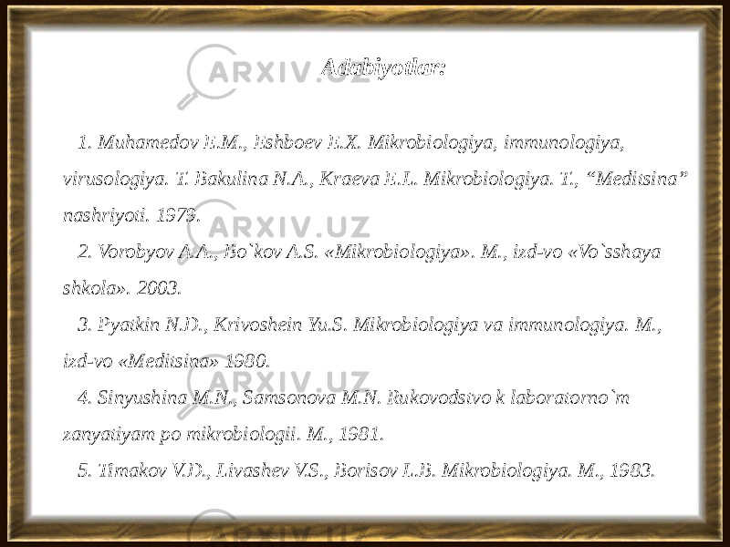 Adabiyotlar: 1. Muhamedov E.M., Eshboev E.X. Mikrobiologiya, immunologiya, virusologiya. T. Bakulina N.A., Kraeva E.L. Mikrobiologiya. T., “Meditsina” nashriyoti. 1979. 2. Vorobyov A.A., Bo`kov A.S. «Mikrobiologiya». M., izd-vo «Vo`sshaya shkola». 2003. 3. Pyatkin N.D., Krivoshein Yu.S. Mikrobiologiya va immunologiya. M., izd-vo «Meditsina» 1980. 4. Sinyushina M.N., Samsonova M.N. Rukovodstvo k laboratorno`m zanyatiyam po mikrobiologii. M., 1981. 5. Timakov V.D., Livashev V.S., Borisov L.B. Mikrobiologiya. M., 1983. 